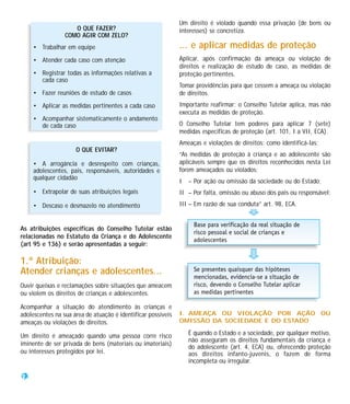 Um direito é violado quando essa privação (de bens ou
                    O QUE FAZER?                              interesses) se concretiza.
                 COMO AGIR COM ZELO?
     • Trabalhar em equipe                                    ... e aplicar medidas de proteção
     • Atender cada caso com atenção                          Aplicar, após confirmação da ameaça ou violação de
                                                              direitos e realização de estudo de caso, as medidas de
     • Registrar todas as informações relativas a             proteção pertinentes.
       cada caso
                                                              Tomar providências para que cessem a ameaça ou violação
     • Fazer reuniões de estudo de casos                      de direitos.
     • Aplicar as medidas pertinentes a cada caso             Importante reafirmar: o Conselho Tutelar aplica, mas não
                                                              executa as medidas de proteção.
     • Acompanhar sistematicamente o andamento
       de cada caso                                           O Conselho Tutelar tem poderes para aplicar 7 (sete)
                                                              medidas específicas de proteção (art. 101, I a VII, ECA).
                                                              Ameaças e violações de direitos: como identificá-las:
                     O QUE EVITAR?
                                                              “As medidas de proteção à criança e ao adolescente são
     • A arrogância e desrespeito com crianças,               aplicáveis sempre que os direitos reconhecidos nesta Lei
     adolescentes, pais, responsáveis, autoridades e          forem ameaçados ou violados:
     qualquer cidadão
                                                              I   – Por ação ou omissão da sociedade ou do Estado;
     • Extrapolar de suas atribuições legais                  II – Por falta, omissão ou abuso dos pais ou responsável;

     • Descaso e desmazelo no atendimento                     III – Em razão de sua conduta” art. 98, ECA.


As atribuições específicas do Conselho Tutelar estão
relacionadas no Estatuto da Criança e do Adolescente
(art 95 e 136) e serão apresentadas a seguir:

1.ª Atribuição:
Atender crianças e adolescentes...
Ouvir queixas e reclamações sobre situações que ameacem
ou violem os direitos de crianças e adolescentes.

Acompanhar a situação do atendimento às crianças e
adolescentes na sua área de atuação é identificar possíveis   I. AMEAÇA OU VIOLAÇÃO POR AÇÃO OU
ameaças ou violações de direitos.                             OMISSÃO DA SOCIEDADE E DO ESTADO

Um direito é ameaçado quando uma pessoa corre risco               É quando o Estado e a sociedade, por qualquer motivo,
                                                                  não asseguram os direitos fundamentais da criança e
iminente de ser privada de bens (materiais ou imateriais)
                                                                  do adolescente (art. 4, ECA) ou, oferecendo proteção
ou interesses protegidos por lei.                                 aos direitos infanto-juvenis, o fazem de forma
                                                                  incompleta ou irregular.

22
 