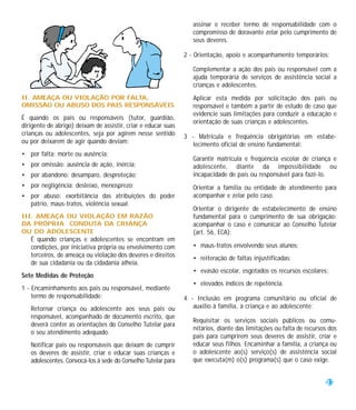 assinar e receber termo de responsabilidade com o
                                                                  compromisso de doravante zelar pelo cumprimento de
                                                                  seus deveres.

                                                               2 - Orientação, apoio e acompanhamento temporários:

                                                                  Complementar a ação dos pais ou responsável com a
                                                                  ajuda temporária de serviços de assistência social a
                                                                  crianças e adolescentes.
II. AMEAÇA OU VIOLAÇÃO POR FALTA,                                 Aplicar esta medida por solicitação dos pais ou
OMISSÃO OU ABUSO DOS PAIS RESPONSÁVEIS                            responsável e também a partir de estudo de caso que
                                                                  evidencie suas limitações para conduzir a educação e
É quando os pais ou responsáveis (tutor, guardião,
                                                                  orientação de suas crianças e adolescentes.
dirigente de abrigo) deixam de assistir, criar e educar suas
crianças ou adolescentes, seja por agirem nesse sentido        3 - Matrícula e freqüência obrigatórias em estabe-
ou por deixarem de agir quando deviam:                            lecimento oficial de ensino fundamental:
• por falta: morte ou ausência;
                                                                  Garantir matrícula e freqüência escolar de criança e
• por omissão: ausência de ação, inércia;                         adolescente, diante da impossibilidade ou
• por abandono: desamparo, desproteção;                           incapacidade de pais ou responsável para fazê-lo.
• por negligência: desleixo, menosprezo;                          Orientar a família ou entidade de atendimento para
• por abuso: exorbitância das atribuições do poder                acompanhar e zelar pelo caso.
  pátrio, maus-tratos, violência sexual.
                                                                  Orientar o dirigente de estabelecimento de ensino
III. AMEAÇA OU VIOLAÇÃO EM RAZÃO                                  fundamental para o cumprimento de sua obrigação:
DA PRÓPRIA CONDUTA DA CRIANÇA                                     acompanhar o caso e comunicar ao Conselho Tutelar
OU DO ADOLESCENTE                                                 (art. 56, ECA):
   É quando crianças e adolescentes se encontram em
   condições, por iniciativa própria ou envolvimento com          • maus-tratos envolvendo seus alunos;
   terceiros, de ameaça ou violação dos deveres e direitos        • reiteração de faltas injustificadas;
   de sua cidadania ou da cidadania alheia.
                                                                  • evasão escolar, esgotados os recursos escolares;
Sete Medidas de Proteção
                                                                  • elevados índices de repetência.
1 - Encaminhamento aos pais ou responsável, mediante
    termo de responsabilidade:                                 4 - Inclusão em programa comunitário ou oficial de
   Retornar criança ou adolescente aos seus pais ou               auxílio à família, à criança e ao adolescente:
   responsável, acompanhado de documento escrito, que
                                                                  Requisitar os serviços sociais públicos ou comu-
   deverá conter as orientações do Conselho Tutelar para
                                                                  nitários, diante das limitações ou falta de recursos dos
   o seu atendimento adequado.
                                                                  pais para cumprirem seus deveres de assistir, criar e
   Notificar pais ou responsáveis que deixam de cumprir           educar seus filhos. Encaminhar a família, a criança ou
   os deveres de assistir, criar e educar suas crianças e         o adolescente ao(s) serviço(s) de assistência social
   adolescentes. Convocá-los à sede do Conselho Tutelar para      que executa(m) o(s) programa(s) que o caso exige.


                                                                                                                     23
 
