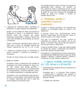 A autoridade judiciária é quem, com base nos argumentos
                                                              apresentados pelo Conselho, vai transferir ou
                                                              não a guarda da criança ou adolescente do pai, da mãe
                                                              ou do responsável anterior para o dirigente do programa
                                                              de abrigo. Se o juiz não se convence da necessidade da
                                                              medida de abrigo em entidade, a decisão do
                                                              Conselho deixa de valer.

                                                              2.ª Atribuição: atender e
                                                              aconselhar os pais ou
                                                              responsável...
5 - Requisição de tratamento médico, psicológico ou           A família é a primeira instituição a ser convocada para
   psiquiátrico em regime hospitalar ou ambulatorial:         satisfazer as necessidades básicas da criança e do
                                                              adolescente.
     Acionar o serviço público de saúde, para garantia de
     atendimento à criança e ao adolescente, particu-         O Conselho Tutelar deve, prioritariamente, buscar
     larmente diante das situações que exigem                 fortalecer o pátrio poder: pai e/ou mãe têm o dever e o
     tratamentos especializados e quando as famílias não      direito de assistir, criar e educar os filhos.
     estão sendo atendidas ou são atendidas com descaso       Caso pais ou responsável, por ação, omissão ou
     e menosprezo.                                            insuficiência de recursos, não cumpram com os seus
                                                              deveres, o Conselho Tutelar deverá agir para garantir o
     Chamar a atenção dos responsáveis pelos serviços de
                                                              interesse das crianças e adolescentes.
     saúde para o direito de prioridade absoluta das
     crianças e adolescentes (art. 227, CF e art. 4, ECA).    A ação do Conselho Tutelar é ainda mais urgente quando
                                                              se constata que crianças e adolescentes são vítimas de
6 - Inclusão em programa oficial ou comunitário de            maus-tratos, opressão ou abuso sexual.
   auxílio, orientação e tratamento de alcoólatras e
                                                              O atendimento e aconselhamento aos pais ou responsável,
   toxicômanos:
                                                              com aplicação das medidas pertinentes a cada caso, deverá
     Proceder da mesma maneira que na medida anterior.        reordenar e fortalecer o ambiente familiar e eliminar as
                                                              situações de risco para crianças e adolescentes.
7 - Abrigo em entidade:
                                                              ... e aplicar medidas previstas no
     Encaminhar criança ou adolescente para entidade de
     atendimento que ofereça programa de abrigo (art.         art. 129, incisos I a VII do ECA
     92, ECA), sempre como medida provisória e                1 - Encaminhamento a programa oficial ou comunitário de
     preparadora de sua reintegração em sua própria família       proteção à família:
     ou, excepcionalmente, em família substituta. Comuni-
     car a medida imediatamente à autoridade judiciária.         Encaminhar pais e, se necessário, filhos (crianças
                                                                 e adolescentes) a programas que cumprem a
     Acompanhar o caso sistematicamente para garantir e          determinação constitucional (inciso art. 203, CF, I) de
     promover a transitoriedade e provisoriedade do abrigo       proteção à família:
     em entidade, requisitando para tanto o apoio dos
     serviços públicos de assistência social.                    • cuidados com a gestante;


24
 