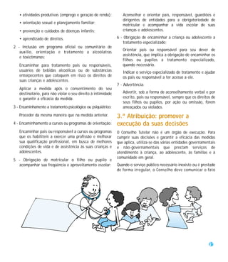 • atividades produtivas (emprego e geração de renda);          Aconselhar e orientar pais, responsável, guardiões e
                                                                  dirigentes de entidades para a obrigatoriedade de
   • orientação sexual e planejamento familiar;
                                                                  matricular e acompanhar a vida escolar de suas
   • prevenção e cuidados de doenças infantis;                    crianças e adolescentes.

   • aprendizado de direitos.                                  6 - Obrigação de encaminhar a criança ou adolescente a
                                                                  tratamento especializado;
2 - Inclusão em programa oficial ou comunitário de
                                                                  Orientar pais ou responsável para seu dever de
   auxílio, orientação e tratamento a alcoólatras
                                                                  assistência, que implica a obrigação de encaminhar os
   e toxicômanos:
                                                                  filhos ou pupilos a tratamento especializado,
   Encaminhar para tratamento pais ou responsáveis,               quando necessário.
   usuários de bebidas alcoólicas ou de substâncias               Indicar o serviço especializado de tratamento e ajudar
   entorpecentes que coloquem em risco os direitos de             os pais ou responsável a ter acesso a ele.
   suas crianças e adolescentes.
                                                               7 - Advertência:
   Aplicar a medida após o consentimento do seu
   destinatário, para não violar o seu direito à intimidade       Advertir, sob a forma de aconselhamento verbal e por
   e garantir a eficácia da medida.                               escrito, pais ou responsável, sempre que os direitos de
                                                                  seus filhos ou pupilos, por ação ou omissão, forem
3 - Encaminhamento a tratamento psicológico ou psiquiátrico:      ameaçados ou violados.
   Proceder da mesma maneira que na medida anterior.           3.ª Atribuição: promover a
4 - Encaminhamento a cursos ou programas de orientação:        execução da suas decisões
   Encaminhar pais ou responsável a cursos ou programas        O Conselho Tutelar não é um órgão de execução. Para
   que os habilitem a exercer uma profissão e melhorar         cumprir suas decisões e garantir a eficácia das medidas
   sua qualificação profissional, em busca de melhores         que aplica, utiliza-se das várias entidades governamentais
   condições de vida e de assistência às suas crianças e       e não-governamentais que prestam serviços de
   adolescentes.                                               atendimento à criança, ao adolescente, às famílias e à
                                                               comunidade em geral.
5 - Obrigação de matricular o filho ou pupilo e
  acompanhar sua freqüência e aproveitamento escolar:          Quando o serviço público necessário inexiste ou é prestado
                                                               de forma irregular, o Conselho deve comunicar o fato




                                                                                                                     25
 