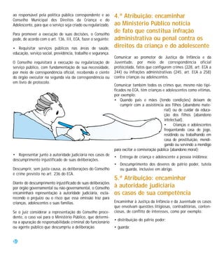 ao responsável pela política pública correspondente e ao       4.ª Atribuição: encaminhar
Conselho Municipal dos Direitos da Criança e do
Adolescente, para que o serviço seja criado ou regularizado.   ao Ministério Público notícia
Para promover a execução de suas decisões, o Conselho
                                                               de fato que constitua infração
pode, de acordo com o art. 136, III, ECA, fazer o seguinte:    administrativa ou penal contra os
• Requisitar serviços públicos nas áreas de saúde,             direitos da criança e do adolescente
educação, serviço social, previdência, trabalho e segurança.
                                                               Comunicar ao promotor de Justiça da Infância e da
O Conselho requisitará a execução ou regularização de          Juventude, por meio de correspondência oficial
serviço público, com fundamentação de sua necessidade,         protocolada, fatos que configurem crimes (228, art. ECA a
por meio de correspondência oficial, recebendo o ciente        244) ou infrações administrativas (245, art. ECA a 258)
do órgão executor na segunda via da correspondência ou         contra crianças ou adolescentes.
em livro de protocolo.
                                                               Comunicar também todos os crimes que, mesmo não tipi-
                                                               ficados no ECA, têm crianças e adolescentes como vítimas,
                                                               por exemplo:
                                                               • Quando pais e mães (tendo condições) deixam de
                                                                   cumprir com a assistência aos filhos (abandono mate-
                                                                                              rial) ou de cuidar da educa-
                                                                                              ção dos filhos (abandono
                                                                                              intelectual).
                                                                                              •     Crianças e adolescentes
                                                                                              freqüentando casa de jogo,
                                                                                              residindo ou trabalhando em
                                                                                              casa de prostituição, mendi-
                                                                                              gando ou servindo a mendigo
                                                               para excitar a comiseração pública (abandono moral);
• Representar junto à autoridade judiciária nos casos de
                                                               • Entrega de criança e adolescente a pessoa inidônea;
descumprimento injustificado de suas deliberações.
                                                               • Descumprimento dos deveres de pátrio poder, tutela
Descumprir, sem justa causa, as deliberações do Conselho         ou guarda, inclusive em abrigo.
é crime previsto no art. 236 do ECA.
                                                               5.ª Atribuição: encaminhar
Diante do descumprimento injustificado de suas deliberações
por órgão governamental ou não-governamental, o Conselho       à autoridade judiciária
encaminhará representação à autoridade judiciária, escla-      os casos de sua competência
recendo o prejuízo ou o risco que essa omissão traz para
crianças, adolescentes e suas famílias.                        Encaminhar à Justiça da Infância e da Juventude os casos
                                                               que envolvam questões litigiosas, contraditórias, conten-
Se o juiz considerar a representação do Conselho proce-        ciosas, de conflito de interesses, como por exemplo:
dente, o caso vai para o Ministério Público, que determi-
                                                               • distribuição do pátrio poder;
na a apuração de responsabilidade criminal do funcionário
ou agente público que descumpriu a deliberação.                • guarda;


26
 