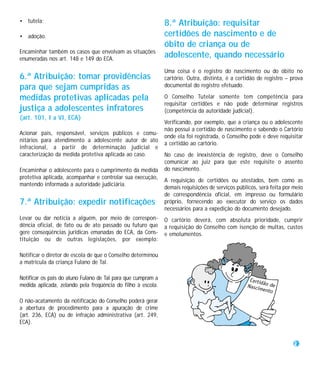 • tutela;                                                     8.ª Atribuição: requisitar
• adoção.                                                     certidões de nascimento e de
                                                              óbito de criança ou de
Encaminhar também os casos que envolvam as situações
enumeradas nos art. 148 e 149 do ECA.
                                                              adolescente, quando necessário
                                                              Uma coisa é o registro do nascimento ou do óbito no
6.ª Atribuição: tomar providências                            cartório. Outra, distinta, é a certidão de registro – prova
para que sejam cumpridas as                                   documental do registro efetuado.

medidas protetivas aplicadas pela                             O Conselho Tutelar somente tem competência para
                                                              requisitar certidões e não pode determinar registros
justiça a adolescentes infratores                             (competência da autoridade judicial).
(art. 101, I a VI, ECA)
                                                              Verificando, por exemplo, que a criança ou o adolescente
                                                              não possui a certidão de nascimento e sabendo o Cartório
Acionar pais, responsável, serviços públicos e comu-
                                                              onde ela foi registrada, o Conselho pode e deve requisitar
nitários para atendimento a adolescente autor de ato
                                                              a certidão ao cartório.
infracional, a partir de determinação judicial e
caracterização da medida protetiva aplicada ao caso.          No caso de inexistência de registro, deve o Conselho
                                                              comunicar ao juiz para que este requisite o assento
Encaminhar o adolescente para o cumprimento da medida         do nascimento.
protetiva aplicada, acompanhar e controlar sua execução,
                                                              A requisição de certidões ou atestados, bem como as
mantendo informada a autoridade judiciária.
                                                              demais requisições de serviços públicos, será feita por meio
                                                              de correspondência oficial, em impresso ou formulário
7.ª Atribuição: expedir notificações                          próprio, fornecendo ao executor do serviço os dados
                                                              necessários para a expedição do documento desejado.
Levar ou dar notícia a alguém, por meio de correspon-         O cartório deverá, com absoluta prioridade, cumprir
dência oficial, de fato ou de ato passado ou futuro que       a requisição do Conselho com isenção de multas, custos
gere conseqüências jurídicas emanadas do ECA, da Cons-        e emolumentos.
tituição ou de outras legislações, por exemplo:

Notificar o diretor de escola de que o Conselho determinou
a matrícula da criança Fulano de Tal.

Notificar os pais do aluno Fulano de Tal para que cumpram a
medida aplicada, zelando pela freqüência do filho à escola.

O não-acatamento da notificação do Conselho poderá gerar
a abertura de procedimento para a apuração de crime
(art. 236, ECA) ou de infração administrativa (art. 249,
ECA).


                                                                                                                      27
 