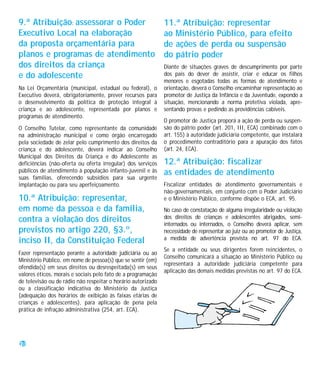 9.ª Atribuição: assessorar o Poder                            11.ª Atribuição: representar
Executivo Local na elaboração                                 ao Ministério Público, para efeito
da proposta orçamentária para                                 de ações de perda ou suspensão
planos e programas de atendimento                             do pátrio poder
dos direitos da criança                                       Diante de situações graves de descumprimento por parte
e do adolescente                                              dos pais do dever de assistir, criar e educar os filhos
                                                              menores e esgotadas todas as formas de atendimento e
Na Lei Orçamentária (municipal, estadual ou federal), o       orientação, deverá o Conselho encaminhar representação ao
Executivo deverá, obrigatoriamente, prever recursos para      promotor de Justiça da Infância e da Juventude, expondo a
o desenvolvimento da política de proteção integral à          situação, mencionando a norma protetiva violada, apre-
criança e ao adolescente, representada por planos e           sentando provas e pedindo as providências cabíveis.
programas de atendimento.
                                                              O promotor de Justiça proporá a ação de perda ou suspen-
O Conselho Tutelar, como representante da comunidade          são do pátrio poder (art. 201, III, ECA) combinado com o
na administração municipal e como órgão encarregado           art. 155) à autoridade judiciária competente, que instalará
pela sociedade de zelar pelo cumprimento dos direitos da      o procedimento contraditório para a apuração dos fatos
criança e do adolescente, deverá indicar ao Conselho          (art. 24, ECA).
Municipal dos Direitos da Criança e do Adolescente as
deficiências (não-oferta ou oferta irregular) dos serviços    12.ª Atribuição: fiscalizar
públicos de atendimento à população infanto-juvenil e às      as entidades de atendimento
suas famílias, oferecendo subsídios para sua urgente
implantação ou para seu aperfeiçoamento.                      Fiscalizar entidades de atendimento governamentais e
                                                              não-governamentais, em conjunto com o Poder Judiciário
10.ª Atribuição: representar,                                 e o Ministério Público, conforme dispõe o ECA, art. 95.
em nome da pessoa e da família,                               No caso de constatação de alguma irregularidade ou violação
contra a violação dos direitos                                dos direitos de crianças e adolescentes abrigados, semi-
                                                              internados ou internados, o Conselho deverá aplicar, sem
previstos no artigo 220, §3.º,                                necessidade de representar ao juiz ou ao promotor de Justiça,
inciso II, da Constituição Federal                            a medida de advertência prevista no art. 97 do ECA.
                                                              Se a entidade ou seus dirigentes forem reincidentes, o
Fazer representação perante a autoridade judiciária ou ao
                                                              Conselho comunicará a situação ao Ministério Público ou
Ministério Público, em nome de pessoa(s) que se sentir (em)
                                                              representará à autoridade judiciária competente para
ofendida(s) em seus direitos ou desrespeitada(s) em seus
                                                              aplicação das demais medidas previstas no art. 97 do ECA.
valores éticos, morais e sociais pelo fato de a programação
de televisão ou de rádio não respeitar o horário autorizado
ou a classificação indicativa do Ministério da Justiça
(adequação dos horários de exibição às faixas etárias de
crianças e adolescentes), para aplicação de pena pela
prática de infração administrativa (254, art. ECA).




28
 