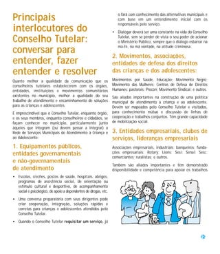 o fará com conhecimento das alternativas municipais e
Principais                                                          com base em um entendimento inicial com os
                                                                    responsáveis pelo serviço.
interlocutores do                                                • Dialogar deverá ser uma constante na vida do Conselho

Conselho Tutelar:                                                  Tutelar, sem se perder de vista o seu poder de acionar
                                                                   o Ministério Público, sempre que o diálogo esbarrar na
                                                                   má-fé, na má vontade, na atitude criminosa.
conversar para                                                   2. Movimentos, associações,
entender, fazer                                                  entidades de defesa dos direitos
entender e resolver                                              das crianças e dos adolescentes:
Quanto melhor a qualidade da comunicação que os                  Movimentos por Saúde, Educação; Movimento Negro;
conselheiros tutelares estabelecerem com os órgãos,              Movimento das Mulheres; Centros de Defesa de Direitos
entidades, instituições e movimentos comunitários                Humanos; pastorais; Procon; Movimento Sindical; e outros.
existentes no município, melhor a qualidade do seu               São aliados importantes na construção de uma política
trabalho de atendimento e encaminhamento de soluções             municipal de atendimento à criança e ao adolescente.
para as crianças e adolescentes.                                 Devem ser mapeados pelo Conselho Tutelar e visitados,
É imprescindível que o Conselho Tutelar, enquanto órgão,         para conhecimento mútuo e discussão de linhas de
e os seus membros, enquanto conselheiros e cidadãos, se          cooperação e trabalhos conjuntos. Têm grande capacidade
façam conhecer no município, particularmente junto               de mobilização social.
àqueles que integram (ou devem passar a integrar) a
Rede de Serviços Municipais de Atendimento à Criança e           3. Entidades empresariais, clubes de
ao Adolescente:                                                  serviços, lideranças empresariais
1. Equipamentos públicos,                                        Associações empresariais, industriais; banqueiros; funda-
entidades governamentais                                         ções empresariais; Rotary; Lions; Sesi; Senai; Sesc;
                                                                 comerciantes; ruralistas; e outros.
e não-governamentais
                                                                 Também são aliados importantes e têm demonstrado
de atendimento                                                   disponibilidade e competência para apoiar os trabalhos
• Escolas, creches, postos de saúde, hospitais, abrigos,
  programas de assistência social, de orientação ou
  estímulo cultural e desportivo, de acompanhamento
  social e psicológico, de apoio a dependentes de drogas, etc.
• Uma conversa preparatória com seus dirigentes pode
  criar cooperação, integração, soluções rápidas e
  corretas para crianças e adolescentes atendidos pelo
  Conselho Tutelar.
• Quando o Conselho Tutelar requisitar um serviço, já


                                                                                                                      29
 
