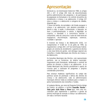 Apresentação
Destacam-se, na Constituição Federal de 1988, os artigos
204 e 227. O artigo 204 trata da descentralização
político-administrativa dos programas e da participação
da população na formulação e no controle da política de
atendimento à criança e ao adolescente. O artigo 227
eleva a criança e o adolescente à categoria de cidadão,
dispondo que:
“É dever da família, da sociedade e do Estado assegurar à
criança e ao adolescente, com absoluta prioridade, o
direito à vida, à saúde, à alimentação, à educação, ao
lazer, à profissionalização, à cultura, à dignidade, ao
respeito, à liberdade e à convivência familiar e
comunitária, além de colocá-los a salvo de toda forma de
negligência, discriminação, exploração, violência,
crueldade e opressão”.
O Estatuto da Criança e do Adolescente (ECA), Lei
Complementar nº 8.069 de 13 de julho de 1990, ao
regulamentar o artigo 204 e 227 da Constituição Federal,
propõe um sistema de atendimento e garantia de direitos
e uma nova forma de gestão, com destaque especial aos
Conselhos e Fundos Municipais dos Direitos da Criança e
do Adolescente.
Os Conselhos Municipais dos Direitos, com representação
paritária, são as instâncias, de âmbito municipal,
responsáveis pela formulação, deliberação e controle da
política de atenção à criança e ao adolescente. Já os
Fundos Municipais dos Direitos possibilitam o aporte de
recursos para a realização de programas e projetos
considerados prioritários.
Para alcançar mudanças significativas no campo das
políticas sociais de promoção e defesa dos direitos da
criança e do adolescente, cabe às administrações
municipais oferecer todas as condições para a criação e o
pleno funcionamento dos Conselhos e Fundos.

A Fundação Abrinq, por meio do Programa Prefeito Amigo
da Criança, ao publicar a cartilha Conselho Tutelar -
Guia para Ação Passo a Passo quer, mais uma vez,
contribuir para implementar e qualificar a gestão da
política municipal de atenção à criança e ao adolescente,
em todo o território nacional.

                                                     3
 