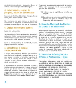 de atendimento às crianças e adolescentes. Devem ser          É o promotor que dará seqüência à denúncia do Conselho
visitados e mobilizados para o trabalho conjunto.             Tutelar: pedirá ao juiz, por meio de uma representação,
                                                              que tome duas providências:
4. Universidades, centros de
                                                                 1ª) Determine que a requisição do Conselho seja
pesquisa, órgãos de comunicação                                     cumprida.
Faculdades de Medicina, Odontologia, Educação, Serviço
Social, jornais, rádios, revistas, e outros.                     2ª) Diante do não-cumprimento da requisição, instaura
                                                                     processo para aplicar as penalidades cabíveis aos
São importantes no apoio técnico, no atendimento                     responsáveis pelo descumprimento.
especializado, na divulgação, na comunicação social para
integração e consolidação de uma rede de atendimento.         7. Conselho Municipal dos Direitos
                                                              da Criança e do Adolescente
5. Órgãos de segurança pública
Polícia civil, polícia militar.                               Além de presidir o processo de escolha dos conselheiros
                                                              tutelares, o Conselho Municipal dos Direitos é o principal
São imprescindíveis para o bom andamento dos trabalhos        órgão para formulação, deliberação e controle da política
do Conselho Tutelar, especialmente diante dos casos que       municipal de proteção integral à criança e ao adolescente.
envolvem a prática de atos infracionais por crianças e ado-   A cooperação e a atuação articulada entre os dois
lescentes, maus-tratos, agressões, violências.                Conselhos (de Direitos e Tutelares) é vital para o
                                                              conhecimento das reais necessidades e potencialidades
Devem ser visitados na busca de entendimento, respeito,       municipais, a correta priorização e a boa aplicação dos
cooperação e soluções adequadas.                              recursos públicos. É preciso criar, fazer funcionar e manter
                                                              mecanismos de comunicação e cooperação entre os dois
                                                              Conselhos. Um ponto importante: trata-se de uma
6. Conselheiros e juristas                                    relação de cooperação. Não existe subordinação do
– relação delicada                                            Conselho Tutelar ao Conselho de Direitos.

A relação entre conselheiros tutelares (na maioria das
vezes, sem formação jurídica) e os juristas deve ser tecida
                                                              8. Sistema de Informações para
com cuidado e respeito às atribuições específicas de          Infância e Adolescência – Sipia
cada um. O Conselho Tutelar não integra o Poder
Judiciário. Ele exerce funções de caráter administrativo, e
                                                              Para maiores informações, entrar em contato com
não de caráter jurídico.
                                                              MINISTÉRIO DA JUSTIÇA - SECRETARIA DE ESTADO DOS
O discernimento das atribuições específicas facilitará o      DIREITOS HUMANOS - DEPARTAMENTO DA CRIANÇA E DO
trabalho de ambos, particularmente a atuação do Conselho      ADOLESCENTE - ESPLANADA DOS MINISTÉRIOS
Tutelar, que deverá recorrer ao Ministério Público            Anexo 2 - Sala 420 Cep: 70.064-900 - Brasília/DF
sempre que um serviço, uma entidade ou organização,           e-mail: dca@mj.gov.br - Tels.(61) 429-3225 e
seja ela governamental ou não, deixar de cumprir, sem
                                                              429-3948 - Fax (61) 223-4889 ou entre em contato
justificativa consistente, uma requisição de aten-
dimento,cometendo, assim, infração administrativa.            com CONSELHO ESTADUAL DOS DIREITOS DA CRIANÇA E
                                                              DO ADOLESCENTE DO SEU ESTADO.


30
 
