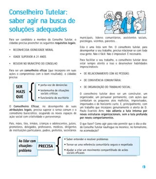 Conselheiro Tutelar:
saber agir na busca de
soluções adequadas
                                                               municipais, líderes comunitários, assistentes sociais,
Para ser candidato a membro do Conselho Tutelar, o
                                                               psicólogos, vizinhos, parentes...
cidadão precisa preencher os seguintes requisitos legais:
                                                               Esta é uma lista sem fim. O conselheiro tutelar, para
• RECONHECIDA IDONEIDADE MORAL                                 desempenhar o seu trabalho, precisa relacionar-se com toda
                                                               essa gente. Não é fácil. Não é impossível. É necessário.
• IDADE SUPERIOR A 21 ANOS
                                                               Para facilitar o seu trabalho, o conselheiro tutelar deve
• RESIDIR NO MUNICÍPIO DO CONSELHO                             estar sempre atento a isso e desenvolver habilidades
                                                               imprescindíveis:
Para ser um conselheiro eficaz (que incorpora em suas
ações o compromisso com o bom resultado), o cidadão            • DE RELACIONAMENTO COM AS PESSOAS;
precisa:
                                                               • DE CONVIVÊNCIA COMUNITÁRIA;

                                                               • DE ORGANIZAÇÃO DO TRABALHO SOCIAL;

                                                               O conselheiro tutelar deve ser um construtor, um
                                                               organizador, um persuasor permanente, com ações que
                                                               combatam os pequenos atos malfeitos, improvisados,
                                                               impensados e de horizonte curto. E, principalmente, com
O Conselheiro Eficaz, no desempenho de suas                    um trabalho que incorpore genuinamente o alerta de D.
atribuições legais, precisa superar o senso comum e o          Paulo Evaristo Arns: não adianta a luta intensa por
comodismo burocrático, ocupando os novos espaços de            novas estruturas organizacionais, sem a luta profunda
ação social com criatividade e perseverança.                   por novos comportamentos.

Pais, mães, tios, irmãos, crianças e adolescentes, juízes,     O que fazer? Como agir para não permitir que o dia-a-dia
promotores, delegados, professores, médicos, dirigentes        do Conselho Tutelar naufrague na mesmice, no formalismo,
de instituições particulares, padres, prefeitos, secretários   na acomodação?




                                                                                                                     31
 