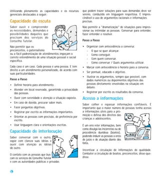 Utilizando plenamente as capacidades e os recursos       que podem trazer soluções para suas demandas deve ser
gerenciais destacados a seguir:                          sereno, conduzido em linguagem respeitosa. É impres-
                                                         cindível o uso de argumentos racionais e informações
Capacidade de escuta                                     precisas.
Saber ouvir e compreender                                Não permitir a "dramatização" de situações para impres-
as necessidades, demandas e                              sionar ou intimidar as pessoas. Conversar para entender,
possibilidades daqueles que                              fazer entender e resolver.
precisam dos serviços do
Conselho Tutelar.                                        Passo a Passo

Não permitir que os                                      • Organizar com antecedência a conversa:
preconceitos, o paternalismo                               - O que se quer alcançar.
ou a fácil padronização de atendimentos impeçam o          - Como conseguir.
correto entendimento de uma situação pessoal e social      - Com quem conversar.
específica.
                                                           - Como conversar / Quais argumentos utilizar.
Cada caso é um caso. Cada pessoa é uma pessoa. E tem     • Marcar com antecedência o horário para a conversa.
direito a um atendimento personalizado, de acordo com
                                                         • Ser pontual, educado e objetivo.
suas particularidades.
                                                         • Ilustrar os argumentos, sempre que possível, com
Passo a Passo                                              dados numéricos ou depoimentos objetivos das
• Definir horário para atendimento.                        pessoas diretamente envolvidas na situação em
                                                           debate.
• Atender em local reservado, garantindo a privacidade
  das pessoas.                                           • Registrar por escrito os resultados da conversa.
• Ouvir com serenidade e atenção a situação exposta.     Acesso a informações
• Em caso de dúvida, procurar saber mais.
                                                         Saber colher e repassar informações confiáveis. É
• Fazer perguntas objetivas.                             importante que o maior número de pessoas tenha acesso
• Registrar por escrito as informações importantes.      a informações úteis para a pro-
                                                         moção e defesa dos direitos das
• Orientar as pessoas com precisão, de preferência por
                                                         crianças e adolescentes.
  escrito.
• Usar linguagem clara e orientações escritas.           É um erro reter informações, bem
                                                         como divulgá-las incorrretas ou de
Capacidade de interlocução                               procedência duvidosa (boatos),
Saber conversar com o outro,                             podendo induzir as pessoas a erros
expor com clareza suas idéias e                          de juízo e de atuação diante dos
ouvir com atenção as idéias                              fatos.
do outro.
                                                         Incentivar a circulação de informações de qualidade.
O contato com as pessoas que bus-                        Combater a circulação de boatos, preconceitos, disse-que-
cam os serviços do Conselho Tutelar                      disse.
e com as autoridades públicas e privadas


32
 