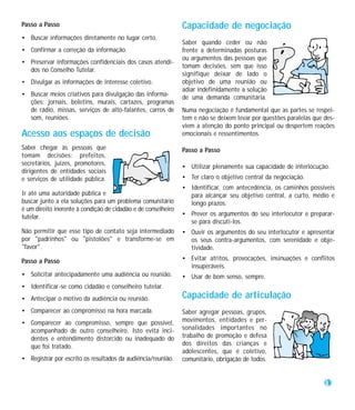 Passo a Passo                                                  Capacidade de negociação
• Buscar informações diretamente no lugar certo.
                                                               Saber quando ceder ou não
• Confirmar a correção da informação.                          frente a determinadas posturas
                                                               ou argumentos das pessoas que
• Preservar informações confidenciais dos casos atendi-
                                                               tomam decisões, sem que isso
  dos no Conselho Tutelar.
                                                               signifique deixar de lado o
• Divulgar as informações de interesse coletivo.               objetivo de uma reunião ou
                                                               adiar indefinidamente a solução
• Buscar meios criativos para divulgação das informa-
                                                               de uma demanda comunitária.
  ções: jornais, boletins, murais, cartazes, programas
  de rádio, missas, serviços de alto-falantes, carros de       Numa negociação é fundamental que as partes se respei-
  som, reuniões.                                               tem e não se deixem levar por questões paralelas que des-
                                                               viem a atenção do ponto principal ou despertem reações
Acesso aos espaços de decisão                                  emocionais e ressentimentos.

Saber chegar às pessoas que                                    Passo a Passo
tomam decisões: prefeitos,
secretários, juízes, promotores,
                                                               • Utilizar plenamente sua capacidade de interlocução.
dirigentes de entidades sociais
e serviços de utilidade pública.                               • Ter claro o objetivo central da negociação.
                                                               • Identificar, com antecedência, os caminhos possíveis
Ir até uma autoridade pública e                                  para alcançar seu objetivo central, a curto, médio e
buscar junto a ela soluções para um problema comunitário         longo prazos.
é um direito inerente à condição de cidadão e de conselheiro
tutelar.                                                       • Prever os argumentos do seu interlocutor e preparar-
                                                                 se para discuti-los.
Não permitir que esse tipo de contato seja intermediado        • Ouvir os argumentos do seu interlocutor e apresentar
por "padrinhos" ou "pistolões" e transforme-se em                os seus contra-argumentos, com serenidade e obje-
"favor".                                                         tividade.

Passo a Passo                                                  • Evitar atritos, provocações, insinuações e conflitos
                                                                 insuperáveis.
• Solicitar antecipadamente uma audiência ou reunião.          • Usar de bom senso, sempre.
• Identificar-se como cidadão e conselheiro tutelar.
• Antecipar o motivo da audiência ou reunião.                  Capacidade de articulação
• Comparecer ao compromisso na hora marcada.                   Saber agregar pessoas, grupos,
• Comparecer ao compromisso, sempre que possível,              movimentos, entidades e per-
  acompanhado de outro conselheiro. Isto evita inci-           sonalidades importantes no
  dentes e entendimento distorcido ou inadequado do            trabalho de promoção e defesa
  que foi tratado.                                             dos direitos das crianças e
                                                               adolescentes, que é coletivo,
• Registrar por escrito os resultados da audiência/reunião.    comunitário, obrigação de todos.


                                                                                                                    33
 