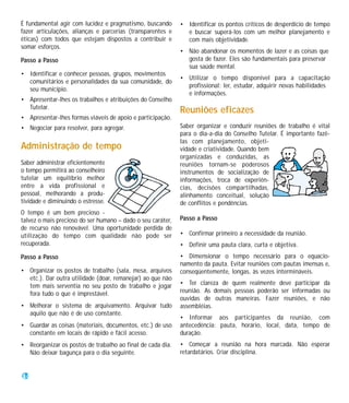 É fundamental agir com lucidez e pragmatismo, buscando       • Identificar os pontos críticos de desperdício de tempo
fazer articulações, alianças e parcerias (transparentes e      e buscar superá-los com um melhor planejamento e
éticas) com todos que estejam dispostos a contribuir e         com mais objetividade.
somar esforços.
                                                             • Não abandonar os momentos de lazer e as coisas que
Passo a Passo                                                  gosta de fazer. Eles são fundamentais para preservar
                                                               sua saúde mental.
• Identificar e conhecer pessoas, grupos, movimentos
                                                             • Utilizar o tempo disponível para a capacitação
  comunitários e personalidades da sua comunidade, do
                                                               profissional: ler, estudar, adquirir novas habilidades
  seu município.
                                                               e informações.
• Apresentar-lhes os trabalhos e atribuições do Conselho
  Tutelar.
                                                             Reuniões eficazes
• Apresentar-lhes formas viáveis de apoio e participação.
• Negociar para resolver, para agregar.                      Saber organizar e conduzir reuniões de trabalho é vital
                                                             para o dia-a-dia do Conselho Tutelar. É importante fazê-
                                                             las com planejamento, objeti-
Administração de tempo                                       vidade e criatividade. Quando bem
                                                             organizadas e conduzidas, as
Saber administrar eficientemente                             reuniões tornam-se poderosos
o tempo permitirá ao conselheiro                             instrumentos de socialização de
tutelar um equilíbrio melhor                                 informações, troca de experiên-
entre a vida profissional e                                  cias, decisões compartilhadas,
pessoal, melhorando a produ-                                 alinhamento conceitual, solução
tividade e diminuindo o estresse.                            de conflitos e pendências.
O tempo é um bem precioso -
talvez o mais precioso do ser humano – dado o seu caráter,   Passo a Passo
de recurso não renovável. Uma oportunidade perdida de
utilização do tempo com qualidade não pode ser               • Confirmar primeiro a necessidade da reunião.
recuperada.                                                  • Definir uma pauta clara, curta e objetiva.
Passo a Passo                                                • Dimensionar o tempo necessário para o equacio-
                                                             namento da pauta. Evitar reuniões com pautas imensas e,
• Organizar os postos de trabalho (sala, mesa, arquivos      conseqüentemente, longas, às vezes intermináveis.
  etc.). Dar outra utilidade (doar, remanejar) ao que não
  tem mais serventia no seu posto de trabalho e jogar        • Ter clareza de quem realmente deve participar da
  fora tudo o que é imprestável.                             reunião. As demais pessoas poderão ser informadas ou
                                                             ouvidas de outras maneiras. Fazer reuniões, e não
• Melhorar o sistema de arquivamento. Arquivar tudo          assembléias.
  aquilo que não é de uso constante.
                                                             • Informar aos participantes da reunião, com
• Guardar as coisas (materiais, documentos, etc.) de uso     antecedência: pauta, horário, local, data, tempo de
  constante em locais de rápido e fácil acesso.              duração.
• Reorganizar os postos de trabalho ao final de cada dia.    • Começar a reunião na hora marcada. Não esperar
  Não deixar bagunça para o dia seguinte.                    retardatários. Criar disciplina.


34
 