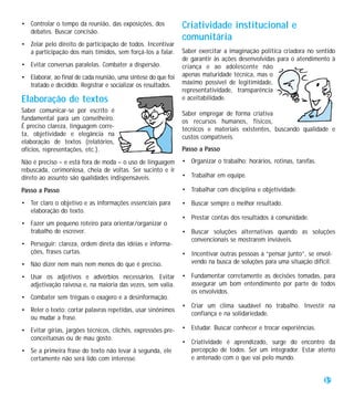 • Controlar o tempo da reunião, das exposições, dos            Criatividade institucional e
  debates. Buscar concisão.
                                                               comunitária
• Zelar pelo direito de participação de todos. Incentivar
  a participação dos mais tímidos, sem forçá-los a falar.      Saber exercitar a imaginação política criadora no sentido
                                                               de garantir às ações desenvolvidas para o atendimento à
• Evitar conversas paralelas. Combater a dispersão.            criança e ao adolescente não
• Elaborar, ao final de cada reunião, uma síntese do que foi   apenas maturidade técnica, mas o
  tratado e decidido. Registrar e socializar os resultados.    máximo possível de legitimidade,
                                                               representatividade, transparência
Elaboração de textos                                           e aceitabilidade.
Saber comunicar-se por escrito é                               Saber empregar de forma criativa
fundamental para um conselheiro.                               os recursos humanos, físicos,
É preciso clareza, linguagem corre-                            técnicos e materiais existentes, buscando qualidade e
ta, objetividade e elegância na                                custos compatíveis.
elaboração de textos (relatórios,
ofícios, representações, etc.).                                Passo a Passo

Não é preciso – e está fora de moda – o uso de linguagem       • Organizar o trabalho: horários, rotinas, tarefas.
rebuscada, cerimoniosa, cheia de voltas. Ser sucinto e ir
direto ao assunto são qualidades indispensáveis.               • Trabalhar em equipe.

Passo a Passo                                                  • Trabalhar com disciplina e objetividade.

• Ter claro o objetivo e as informações essenciais para        • Buscar sempre o melhor resultado.
  elaboração do texto.
                                                               • Prestar contas dos resultados à comunidade.
• Fazer um pequeno roteiro para orientar/organizar o
  trabalho de escrever.                                        • Buscar soluções alternativas quando as soluções
                                                                 convencionais se mostrarem inviáveis.
• Perseguir: clareza, ordem direta das idéias e informa-
  ções, frases curtas.                                         • Incentivar outras pessoas a “pensar junto”, se envol-
• Não dizer nem mais nem menos do que é preciso.                 vendo na busca de soluções para uma situação difícil.

• Usar os adjetivos e advérbios necessários. Evitar            • Fundamentar corretamente as decisões tomadas, para
  adjetivação raivosa e, na maioria das vezes, sem valia.        assegurar um bom entendimento por parte de todos
                                                                 os envolvidos.
• Combater sem tréguas o exagero e a desinformação.
                                                               • Criar um clima saudável no trabalho. Investir na
• Reler o texto: cortar palavras repetidas, usar sinônimos
                                                                 confiança e na solidariedade.
  ou mudar a frase.
• Evitar gírias, jargões técnicos, clichês, expressões pre-    • Estudar. Buscar conhecer e trocar experiências.
  conceituosas ou de mau gosto.
                                                               • Criatividade é aprendizado, surge do encontro da
• Se a primeira frase do texto não levar à segunda, ele          percepção de todos. Ser um integrador. Estar atento
  certamente não será lido com interesse.                        e antenado com o que vai pelo mundo.


                                                                                                                     35
 