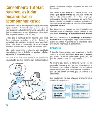 Conselheiro Tutelar:                                          procure encaminhar soluções adequadas às suas reais
                                                              necessidades.

receber, estudar,                                             Vale sempre a pena destacar: o Conselho Tutelar, assim
                                                              como o juiz, aplica medidas aos casos que atende, mas
encaminhar e                                                  não executa essas medidas. As medidas de proteção
                                                              aplicadas pelo Conselho Tutelar são para que outros (Poder
acompanhar casos                                              Público, famílias, sociedade) as executem. O atendimento
                                                              do conselho é de primeira linha, tem o sentido de garantir
O conselheiro tutelar, no cumprimento de suas atribuições     e promover direitos.
legais, trabalha diretamente com pessoas que, na
maioria das vezes, vão ao Conselho Tutelar ou recebem sua     Para dar conta desse trabalho, que é a rotina diária de um
visita em situações de crises e dificuldades - histórias de   Conselho Tutelar, o conselheiro precisa conhecer e saber
vida complexas, confusas, diversificadas.                     aplicar uma metodologia de atendimento social de casos.

É vital, para a realização de um trabalho social eficaz       Para melhor compreensão da metodologia de atendimento
(fazer mudanças concretas) e efetivo (garantir a              social de casos, suas principais etapas serão detalhadas a
consolidação dos resultados positivos), que o conselheiro     seguir, com ênfase na postura que o conselheiro tutelar
tutelar saiba ouvir e compreender os casos (situações         deve assumir no processo de atendimento.
individuais específicas) que chegam ao Conselho Tutelar.
                                                              Denúncia
Saber ouvir, compreender e discernir são habilidades
imprescindíveis para o trabalho de receber, estudar,          O Conselho Tutelar começa a agir sempre que os direitos
encaminhar e acompanhar casos.                                de crianças e adolescentes forem ameaçados ou violados
                                                              pela própria sociedade, pelo Estado, pelos pais, res-
Cada caso é um caso e tem direito a um atendimento            ponsável ou em razão de sua própria conduta.
personalizado, que leve em conta suas particularidades e
                                                              Na maioria dos casos, o Conselho Tutelar vai ser
                                                              provocado, chamado a agir, por meio de uma denúncia.
                                                              Outras vezes, o conselho, sintonizado com os problemas
                                                              da comunidade onde atua, vai se antecipar à denúncia – o
                                                              que faz uma enorme diferença para as crianças e os
                                                              adolescentes.

                                                              Vale ressaltar que, nas duas situações, o Conselho Tutelar
                                                              deverá agir com presteza:




36
 