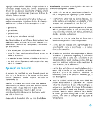 A perspectiva da ação do Conselho, compartilhada com a       atendimento, que deverá ter as seguintes características
sociedade e o Poder Público, será sempre a de corrigir os    e envolver os seguintes cuidados:
desvios dos que, devendo prestar certo serviço ou cumprir
certa obrigação, não o fazem por despreparo, desleixo, de-   • a visita não precisa ser marcada com antecedência,
satenção, falta ou omissão.                                    mas, é desejável que o seja sempre que for possível;

A denúncia é o relato ao Conselho Tutelar de fatos que       • o conselheiro tutelar não faz perícias técnicas, não
configurem ameaça ou violação de direitos de crianças e        sendo, portanto, primordial para seu trabalho o “fator
adolescentes e poderá ser feita das seguintes formas:          surpresa” ou a “preservação da cena do crime”;

• por escrito;                                               • o conselheiro tutelar apura fatos por meio de relatos.
• por telefone;                                                Por isso, deve ficar atento às falas, aos discursos, aos
                                                               comportamentos, buscando, com diálogo, elucidar suas
• pessoalmente;                                                dúvidas e detectar contradições;
• ou de alguma outra forma possível.
                                                             • a entrada no local da visita deve ser feita com a
Não há necessidade de identificação do denunciante, que        permissão dos proprietários e/ou responsáveis;
poderá permanecer anônimo. No entanto, para que a de-
núncia tenha consistência e conseqüência, é importante       • a visita deve ser iniciada com a apresentação do(s)
que dela constem:                                              conselheiro(s) – nome e identificação – e o esclare-
                                                               cimento de seu motivo;
• qual a ameaça ou violação de direitos denunciada;
• nome da criança ou adolescente vítima de ameaça ou         • se necessário (nos casos mais complexos) e se possível
  violação de direitos;                                        (quando há o profissional requerido), o conselheiro
• o endereço ou local da ameaça ou violação de direitos;       tutelar deve fazer a visita com a assessoria de um
                                                               técnico (assistente social, psicólogo, médico, etc.), que
• ou, pelo menos, alguma referência que permita a apu-         poderá ser solicitado junto aos órgãos municipais de
  ração da denúncia.                                           atenção à criança e ao adolescente;

Apuração da denúncia                                         • a visita deve ser feita com o respeito indispensável a
                                                               quem está entrando em um domicílio particular,
A apuração da veracidade de uma denúncia deverá ser            repartição pública ou entidade particular. O
feita no local da ocorrência da ameaça ou violação de          conselheiro tutelar é um agente do zelo municipal, e
direitos (domicílio, escola, hospital, entidade de             não da arrogância;
atendimento, etc.).
                                                             • todos os cuidados assinalados nos itens acima não
Recebida a denúncia, o Conselho Tutelar deve apurá-la          podem descaracterizar a autoridade do Conselho
imediatamente, se possível destacando dois conselheiros        Tutelar no cumprimento de suas atribuições legais. Se
tutelares para o serviço: isso evita ou pelo menos             necessário, o conselheiro deverá usar de firmeza para
diminui a ocorrência de incidentes, bem como o                 realizar uma visita e apurar uma denúncia. Em casos
entendimento distorcido ou parcial da situação social          extremos, poderá e deverá requisitar força policial,
que está sendo apurada.                                        de forma a garantir sua integridade física e a de outras
                                                               pessoas, bem como as condições para apuração de
A apuração da denúncia é feita por meio de visita de           uma denúncia.



                                                                                                                    37
 