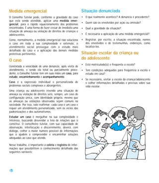 Medida emergencial                                           Situação denunciada
O Conselho Tutelar pode, conforme a gravidade do caso        • O que realmente acontece? A denúncia é procedente?
que está sendo atendido, aplicar uma medida emer-
                                                             • Quem são os envolvidos por ação ou omissão?
gencial, para o rápido equacionamento dos problemas
encontrados. É uma forma de fazer cessar de imediato uma     • Qual a gravidade da situação?
situação de ameaça ou violação de direitos de crianças e
adolescentes.                                                • É necessária a aplicação de uma medida emergencial?

Como, normalmente, a medida emergencial não soluciona        • Registrar, por escrito, a situação encontrada, nomes
o caso em toda a sua complexidade e extensão, o                dos envolvidos e de testemunhas, endereços, como
atendimento social prossegue com o estudo mais                 localizá-los.
detalhado do caso e a aplicação das demais medidas
protetivas pertinentes.                                      Situação escolar da criança ou
O caso                                                       do adolescente
                                                             • Está matriculada(o) e freqüenta a escola?
Constatada a veracidade de uma denúncia, após visita de
atendimento, e sendo ela total ou parcialmente proce-        • Tem condições adequadas para freqüência à escola e
dente, o Conselho Tutelar tem em suas mãos um caso, para       estudo em casa?
estudo, encaminhamento e acompanhamento.
                                                             • Se necessário, visitar a escola da criança/adolescente
Caso é a expressão individual e personalizada de               e colher informações detalhadas e precisas sobre sua
problemas sociais complexos e abrangentes.                     vida escolar.
Uma criança ou adolescente vivendo uma situação de
ameaça ou violação de direitos será, sempre, um caso de
configuração única, com identidade própria, mesmo que
as ameaças ou violações observadas sejam comuns na
sociedade. Por isso, vale reafirmar: cada caso é um caso e
requer um atendimento personalizado, sem os vícios das
padronizações e dos automatismos.
Estudar um caso é mergulhar na sua complexidade e
inteireza, buscando desvendar a teia de relações que o
constitui. O conselheiro tutelar, com sua capacidade de
observação, interlocução e discernimento, deverá, com
diálogo, colher o maior número possível de informações
que o ajudem a compreender e encaminhar soluções
adequadas ao caso que atende.

Nesse trabalho, é importante a coleta e registro de infor-
mações que possibilitem o conhecimento detalhado das
seguintes variáveis:




38
 