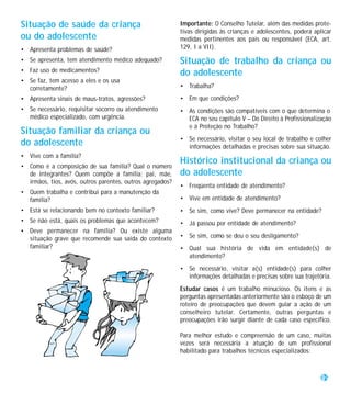 Situação de saúde da criança                               Importante: O Conselho Tutelar, além das medidas prote-
                                                           tivas dirigidas às crianças e adolescentes, poderá aplicar
ou do adolescente                                          medidas pertinentes aos pais ou responsável (ECA, art.
• Apresenta problemas de saúde?                            129, I a VII).

• Se apresenta, tem atendimento médico adequado?           Situação de trabalho da criança ou
• Faz uso de medicamentos?                                 do adolescente
• Se faz, tem acesso a eles e os usa
  corretamente?                                            • Trabalha?
• Apresenta sinais de maus-tratos, agressões?              • Em que condições?
• Se necessário, requisitar socorro ou atendimento         • As condições são compatíveis com o que determina o
  médico especializado, com urgência.                        ECA no seu capítulo V – Do Direito à Profissionalização
                                                             e à Proteção no Trabalho?
Situação familiar da criança ou
                                                           • Se necessário, visitar o seu local de trabalho e colher
do adolescente                                               informações detalhadas e precisas sobre sua situação.
• Vive com a família?
• Como é a composição de sua família? Qual o número
                                                           Histórico institucional da criança ou
  de integrantes? Quem compõe a família: pai, mãe,         do adolescente
  irmãos, tios, avós, outros parentes, outros agregados?
                                                           • Freqüenta entidade de atendimento?
• Quem trabalha e contribui para a manutenção da
  família?                                                 • Vive em entidade de atendimento?
• Está se relacionando bem no contexto familiar?           • Se sim, como vive? Deve permanecer na entidade?
• Se não está, quais os problemas que acontecem?           • Já passou por entidade de atendimento?
• Deve permanecer na família? Ou existe alguma
  situação grave que recomende sua saída do contexto       • Se sim, como se deu o seu desligamento?
  familiar?                                                • Qual sua história de vida em entidade(s) de
                                                             atendimento?
                                                           • Se necessário, visitar a(s) entidade(s) para colher
                                                             informações detalhadas e precisas sobre sua trajetória.
                                                           Estudar casos é um trabalho minucioso. Os itens e as
                                                           perguntas apresentadas anteriormente são o esboço de um
                                                           roteiro de preocupações que devem guiar a ação de um
                                                           conselheiro tutelar. Certamente, outras perguntas e
                                                           preocupações irão surgir diante de cada caso específico.

                                                           Para melhor estudo e compreensão de um caso, muitas
                                                           vezes será necessária a atuação de um profissional
                                                           habilitado para trabalhos técnicos especializados:



                                                                                                                 39
 
