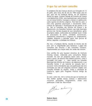 O que faz um bom conselho
    O verdadeiro Dia das Crianças deveria ser festejado em 13
    de julho, pois nesse dia do ano de 1990 surgiu uma lei
    que, para nós da Fundação Abrinq, foi um autêntico
    divisor de águas. Estamos falando do Estatuto da Criança
    e do Adolescente (ECA), uma legislação que, pela primeira
    vez em nossa história, enxergou a criança e o adolescente
    como sujeitos de direitos exigíveis. Para fazê-los valer, o
    ECA criou garantias processuais e mecanismos demo-
    cráticos de aplicação e fiscalização do que passou a ser
    lei. São os Conselhos dos Direitos da Criança e do
    Adolescente e os Conselhos Tutelares, que todo município
    precisa criar. Da boa atuação de seus conselheiros, gente
    da própria cidade, conhecedora da realidade local e vinda
    de associações de bairro, entidades assistenciais,
    movimentos comunitários e religiosos ou, simplesmente,
    cidadãos dispostos a defender quem mais precisa de
    defesa, depende a vitalidade do Estatuto.

    Por isso, a Fundação Abrinq, nascida no mesmo ano do
    ECA, vem se empenhando para fortalecer o papel dos
    Conselhos dos Direitos e dos Conselhos Tutelares,
    impulsionando sua criação onde eles ainda não existem.

    Esta cartilha foi uma louvável iniciativa do Instituto
    Telemig Celular, elaborada pela consultoria Modus
    Faciendi. Ela tem um propósito muito claro: mostrar,
    passo a passo, da maneira mais didática possível, como a
    sociedade civil pode - e - deve montar seu Conselho
    Municipal dos Direitos da Criança e do Adolescente e seu
    Conselho Tutelar. É um material de consulta fácil e
    acessível. Como entendemos que esta publicação não terá
    terminado sua vida útil enquanto existirem cidades sem
    conselho formado ou atuante, temos a satisfação de
    reeditá-la, agora pelo Programa Prefeito Amigo da
    Criança.

    Se você, como nós, tem a certeza de que só teremos um
    País melhor quando nossas crianças e adolescentes
    estiverem protegidos integralmente, então esta
    publicação é toda sua. Boa leitura!




4   Rubens Naves
    Diretor-presidente
 