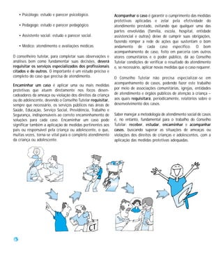 • Psicólogo: estudo e parecer psicológico.             Acompanhar o caso é garantir o cumprimento das medidas
                                                            protetivas aplicadas e zelar pela efetividade do
     • Pedagogo: estudo e parecer pedagógico.               atendimento prestado, evitando que qualquer uma das
                                                            partes envolvidas (família, escola, hospital, entidade
     • Assistente social: estudo e parecer social.          assistencial e outras) deixe de cumprir suas obrigações,
                                                            fazendo romper a rede de ações que sustentam o bom
     • Médico: atendimento e avaliações médicas.            andamento de cada caso específico. O bom
                                                            acompanhamento de caso, feito em parceria com outros
O conselheiro tutelar, para completar suas observações e    atores comunitários e o poder público, dá ao Conselho
análises bem como fundamentar suas decisões, deverá         Tutelar condições de verificar o resultado do atendimento
requisitar os serviços especializados dos profissionais     e, se necessário, aplicar novas medidas que o caso requerer.
citados e de outros. O importante é um estudo preciso e
completo do caso que precisa de atendimento.                O Conselho Tutelar não precisa especializar-se em
                                                            acompanhamento de casos, podendo fazer este trabalho
Encaminhar um caso é aplicar uma ou mais medidas
protetivas que atuem diretamente nos focos desen-           por meio de associações comunitárias, igrejas, entidades
cadeadores da ameaça ou violação dos direitos da criança    de atendimento e órgãos públicos de atenção à criança –
ou do adolescente, devendo o Conselho Tutelar requisitar,   aos quais requisitará, periodicamente, relatórios sobre o
sempre que necessário, os serviços públicos nas áreas de    desenvolvimento dos casos.
Saúde, Educação, Serviço Social, Previdência, Trabalho e
Segurança, indispensáveis ao correto encaminhamento de      Saber manejar a metodologia de atendimento social de casos
soluções para cada caso. Encaminhar um caso pode            é, no entanto, fundamental para o trabalho do Conselho
significar também a aplicação de medidas pertinentes aos    Tutelar: receber, estudar, encaminhar e acompanhar
pais ou responsável pela criança ou adolescente, o que,     casos, buscando superar as situações de ameaças ou
muitas vezes, torna-se vital para o completo atendimento    violações dos direitos de crianças e adolescentes, com a
da criança ou adolescente.                                  aplicação das medidas protetivas adequadas.




40
 