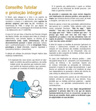 Conselho Tutelar                                               2) A garantia aos adolescentes a quem se atribua
                                                               autoria de ato infracional do devido processo, com
                                                               todas as garantias inerentes.
e proteção integral                                         Ao proceder a separação dos casos sociais daqueles
O Brasil, para adequar-se à letra e ao espírito da          com implicações de natureza jurídica, uma questão se
Convenção Internacional dos Direitos da Criança, que        impôs: que instância deveria receber esses casos, de modo
reconhece a criança e o adolescente como sujeitos de        a assegurar, com base na lei, o seu atendimento?
direitos exigíveis com base na lei, introduziu, na          Deixá-los apenas à mercê das autoridades administrativas
Constituição de 1988, o artigo 227, que depois, foi         não parecia ser o caminho. Todos sabemos como essas
regulamentado com a promulgação do Estatudo da Criança      coisas costumam funcionar: “Não há vaga.” “Volte
e do Adolescente (lei nº 8.069/90).                         amanhã.” “Isto não é do meu departamento.” “Não
                                                            sou pago para isso”. “Volte a semana que vem.” “A
A nova lei tem por base a Doutrina da Proteção Integral     pessoa que mexe com isso não veio hoje.” “O
das Nações Unidas, que assegura para todas as crianças e    expediente já acabou e nós não atendemos mais em
adolescentes, sem exceção alguma, os direitos (I) à         regime de plantão.” “A documentação está incompleta
sobrevivência (vida, saúde, alimentação), (II) ao           e por isso não vamos atender”.
desenvolvimento pessoal e social (educação, cultura,
lazer e profissionalização) e (III) à integridade física,   A idéia foi separar as medidas de proteção (aplicáveis às
psicológica e moral (liberdade, respeito, dignidade e       crianças e adolescentes violados ou ameaçados de
convivência familiar e comunitária).                        violação em seus direitos) das medidas socioeducativas
                                                            (aplicáveis aos autores de ato infracional). Uma vez
A adoção do enfoque da proteção integral implica duas       separados os dois conjuntos de medidas, atribuir cada um
mudanças fundamentais:                                      a uma instância específica.
                                                            Os casos com implicações de natureza jurídica – como
   1) A separação dos casos sociais, que devem ser abor-    não poderia deixar de ser - passariam a ser encaminhados à
      dados no âmbito das políticas públicas e da solida-   Justiça da Infância e da Juventude. Quanto aos
      riedade social, das questões que realmente envol-     de crianças vitimizadas ou ameaçadas de vitimização,
      vem conflito de natureza jurídica e que, portanto,    passariam à alçada de um órgão não-jurisdicional, o qual
      só podem ser resolvidas no âmbito da justiça.         deveria ser autônomo, de modo a ter condições de atuar
                                                            com independência na promoção e defesa dos direitos de
                                                            cada criança ou adolescente a ele encaminhado.
                                                            Como muitos adolescentes autores de ato infracional são
                                                            também vítimas de violação em seus direitos, ficou
                                                            decidido que as medidas protetivas poderiam – quando
                                                            fosse o caso – ser aplicadas cumulativamente com as
                                                            socioeducativas.
                                                            Mas como haveria de ser esse órgão não-jurisdicional
                                                            autônomo? A primeira idéia foi a de que ele deveria
                                                            funcionar dentro do princípio de colegialidade, ou seja, ter a
                                                            forma de um conselho. Assim, poder-se-ia diminuir o grau
                                                            de subjetividade em suas decisões.


                                                                                                                     41
 