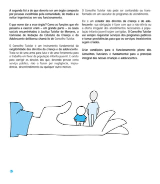 A segunda foi a de que deveria ser um órgão composto         O Conselho Tutelar não pode ser confundido ou trans-
por pessoas escolhidas pela comunidade, de modo a se         formado em um executor de programas de atendimento.
evitar ingerências em seu funcionamento.
                                                             Ele é um zelador dos direitos da criança e do ado-
E que nome dar a esse órgão? Como as funções que ele         lescente: sua obrigação é fazer com que a não-oferta ou
passaria a exercer eram – em grande parte – os casos         a oferta irregular dos atendimentos necessários à popu-
sociais encaminhados à Justiça Tutelar de Menores, a         lação infanto-juvenil sejam corrigidas. O Conselho Tutelar
Comissão de Redação do Estatuto da Criança e do              vai sempre requisitar serviços dos programas públicos
Adolescente deliberou chamá-lo de Conselho Tutelar.          e tomar providências para que os serviços inexistentes
                                                             sejam criados.
O Conselho Tutelar é um instrumento fundamental da
exigibilidade dos direitos da criança e do adolescente.      Criar condições para o funcionamento pleno dos
Trata-se de uma arma para luta e de uma ferramenta para      Conselhos Tutelares é fundamental para a proteção
o trabalho em favor da população infanto-juvenil. E existe
                                                             integral das nossas crianças e adolescentes.
para corrigir os desvios dos que, devendo prestar certo
serviço público, não o fazem por negligência, impru-
dência, desentendimento ou qualquer outro motivo.




42
 