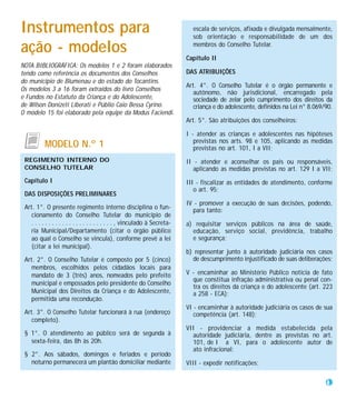 Instrumentos para                                                              escala de serviços, afixada e divulgada mensalmente,
                                                                               sob orientação e responsabilidade de um dos

ação - modelos                                                                 membros do Conselho Tutelar.

                                                                             Capítulo II
NOTA BIBLIOGRÁFICA: Os modelos 1 e 2 foram elaborados
tendo como referência os documentos dos Conselhos                            DAS ATRIBUIÇÕES
do município de Blumenau e do estado do Tocantins.
                                                                             Art. 4°. O Conselho Tutelar é o órgão permanente e
Os modelos 3 a 16 foram extraídos do livro Conselhos
                                                                                autônomo, não jurisdicional, encarregado pela
e Fundos no Estatuto da Criança e do Adolescente,                               sociedade de zelar pelo cumprimento dos direitos da
de Wilson Donizeti Liberati e Públio Caio Bessa Cyrino.                         criança e do adolescente, definidos na Lei n° 8.069/90.
O modelo 15 foi elaborado pela equipe da Modus Faciendi.
                                                                             Art. 5°. São atribuições dos conselheiros:

                                                                             I - atender as crianças e adolescentes nas hipóteses
                                                                                previstas nos arts. 98 e 105, aplicando as medidas
           MODELO N.º 1                                                         previstas no art. 101, I a VII;
 REGIMENTO INTERNO DO                                                        II - atender e aconselhar os pais ou responsáveis,
 CONSELHO TUTELAR                                                               aplicando as medidas previstas no art. 129 I a VII;
 Capítulo I                                                                  III - fiscalizar as entidades de atendimento, conforme
                                                                                o art. 95;
 DAS DISPOSIÇÕES PRELIMINARES
                                                                             IV - promover a execução de suas decisões, podendo,
 Art. 1°. O presente regimento interno disciplina o fun-                       para tanto:
    cionamento do Conselho Tutelar do município de
    . . . . . . . . . . . . . . . . . . . . . . . . , vinculado à Secreta-   a) requisitar serviços públicos na área de saúde,
    ria Municipal/Departamento (citar o órgão público                          educação, serviço social, previdência, trabalho
    ao qual o Conselho se vincula), conforme prevê a lei                       e segurança;
    (citar a lei municipal).
                                                                             b) representar junto à autoridade judiciária nos casos
 Art. 2°. O Conselho Tutelar é composto por 5 (cinco)                          de descumprimento injustificado de suas deliberações;
    membros, escolhidos pelos cidadãos locais para
    mandato de 3 (três) anos, nomeados pelo prefeito                         V - encaminhar ao Ministério Público notícia de fato
                                                                               que constitua infração administrativa ou penal con-
    municipal e empossados pelo presidente do Conselho
                                                                               tra os direitos da criança e do adolescente (art. 223
    Municipal dos Direitos da Criança e do Adolescente,                        a 258 - ECA);
    permitida uma recondução.
                                                                             VI - encaminhar à autoridade judiciária os casos de sua
 Art. 3°. O Conselho Tutelar funcionará à rua (endereço                         competência (art. 148);
    completo).
                                                                             VII - providenciar a medida estabelecida pela
 § 1°. O atendimento ao público será de segunda à                              autoridade judiciária, dentre as previstas no art.
   sexta-feira, das 8h às 20h.                                                 101, de I a VI, para o adolescente autor de
                                                                               ato infracional;
 § 2°. Aos sábados, domingos e feriados e período
   noturno permanecerá um plantão domiciliar mediante                        VIII - expedir notificações;

                                                                                                                                    43
 