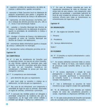 IX - requisitar certidões de nascimento e de óbito de       § 3°. Em caso de infração cometida por meio de
   crianças e adolescentes, quando necessárias;               transmissão simultânea de rádio ou televisão, que
                                                              atinja mais de uma comarca, será competente, para
X - assessorar o Poder Executivo local na elaboração da       aplicação da penalidade, a autoridade judiciária do
   proposta orçamentária para planos e programas de           local da sede estadual da emissora ou sede, tendo a
   atendimento dos direitos da criança e do adolescente;      sentença eficácia para todas as transmissoras ou
XI - representar, em nome da pessoa e da família, con-        retransmissoras do respectivo estado.
   tra a violação dos direitos previstos nos arts. 220, &
   3°, inciso II da Constituição Federal;                   Capítulo IV

XII - subsidiar o Conselho Municipal dos Direitos da        DA ORGANIZAÇÃO
   Criança e do Adolescente na elaboração de projetos,
   quanto às prioridades do atendimento à criança e         Art. 8°. São órgãos do Conselho Tutelar:
   ao adolescente;
XIII - divulgar o Estatuto da Criança e do Adolescente,     I - Plenário
   integrando as ações do Conselho Municipal dos
   Direitos da Criança e do Adolescente;                    II - Presidência

XIV - sistematizar dados informativos quanto à situação     III - Serviços Administrativos
da criança e adolescente no município;
                                                            Seção I
XV - desempenhar outras atribuições previstas em lei.
                                                            DO PLENÁRIO
Capítulo III
DA COMPETÊNCIA                                              Art. 9°. O Conselho se reunirá ordinariamente e extra-
                                                               ordinariamente.
Art 6°. A área de atendimento do Conselho será
   (o município inteiro, no caso de um único Conselho,      § 1°. As sessões ordinárias ocorrerão todas as sextas-
   ou uma divisão regional do município para cada             feiras, das 13h30 às 15 horas, com maioria simples
   Conselho, no caso de o município optar pela criação        de presenças (cada Conselho define o seu dia e
   de mais de um Conselho), levando-se em                     horário).
   consideração a facilidade de acesso por meio dos
   transportes coletivos.
                                                            § 2°. As sessões objetivarão o estudo de casos
Art 7°. A competência será determinada:                       planejamento e avaliação de ações, análise da
                                                              prática, buscando aperfeiçoar o funcionamento
I - pelo domicílio dos pais ou responsáveis;                  do Conselho Tutelar e o referendo das medidas
                                                              tomadas individualmente.
II - pelo local onde se encontra a criança ou o
  adolescente, na falta de pais ou responsáveis.            § 3°. Irão à deliberação os assuntos de maior
§ 1º. Nos casos de ato infracional, será competente a         relevância ou que exigirem estudo mais aprofundado.
  autoridade do lugar de ação ou omissão, observadas
  as regras de conexão, continência e prevenção.            Art. 10. As deliberações serão tomadas por maioria
                                                               simples de votos dos conselheiros presentes à
§ 2º. A execução das medidas poderá ser delegada à             sessão, respeitadas as disposições definidas em lei.
  autoridade competente da residência dos pais ou
  responsáveis, ou do lugar onde estiver sediada a          Art. 11. De cada sessão plenária do Conselho será lavrada
  entidade que abrigar a criança ou o adolescente.          uma ata assinada pelos conselheiros presentes

44
 