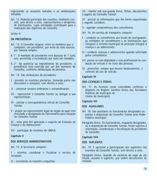 registrando os assuntos tratados e as deliberações         III - manter sob sua guarda livros, fichas, documentos
tomadas.                                                   e papéis do Conselho Tutelar;
Art. 12. Poderão participar das reuniões, mediante con-    IV - prestar as informações que lhe forem requisitadas
   vite, sem direito a voto, representantes e dirigentes   e expedir certidões;
   de instituições, cujas atividades contribuam para a
   realização dos objetivos do Conselho.                   V - agendar compromissos dos conselheiros.

Seção II                                                   Art. 16. Ao serviço de transporte compete:
                                                           I - conduzir os conselheiros aos locais de averiguação,
DA PRESIDÊNCIA
                                                              às entidades de atendimento e às instituições que
Art. 13. O Conselho elegerá, entre os membros que o           integram o sistema municipal de proteção integral à
   compõem, um presidente, por meio de voto secreto           criança e ao adolescente;
   por maioria simples.
                                                           II - conduzir crianças e adolescentes quando solicitado
§ 1°. O mandato do presidente terá duração de 1 (um)          pelos conselheiros;
  ano, permitida a recondução por mais um mandato.
                                                           III- portar-se com dignidade e zelo profissional na con-
§ 2°. Na ausência ou impedimento do presidente, a             dução do veículo e no trato das pessoas;
  presidência será exercida por um dos membros do
  Conselho, conforme deliberação da plenária.              IV - preencher, sempre que houver deslocamento, o
                                                              controle do uso de veículo.
Art. 14. São atribuições do presidente:
                                                           Capítulo VI
I - presidir as reuniões plenárias, tomando parte nas      DAS LICENÇAS E FÉRIAS
   discussões e votações, com direito a voto;
                                                           Art. 17. As licenças serão concedidas conforme o
II - convocar sessões ordinárias e extraordinárias;           disposto no Regime Jurídico Único dos Servidores
III - representar o Conselho Tutelar ou delegar a sua         Públicos do município de . . . . . . . . . . . . . . . . . . . . .
   representação;                                             (nome do município).

IV - assinar a correspondência oficial do Conselho         Capítulo VII
   Tutelar;                                                DOS AUXILIARES
V - propor ao representante legal do órgão ao qual está    Art. 18. São auxiliares os funcionários designados ou
   vinculado a designação de funcionários para atuação        postos à disposição do Conselho Tutelar pelo Poder
   no Conselho Tutelar;                                       Público municipal.
VI - velar pela fiel aplicação e respeito do Estatuto da   Parágrafo Único. Os funcionários, enquanto designados,
Criança e do Adolescente;                                    ou à disposição do Conselho Tutelar, ficam sujeitos à
                                                             orientação, coordenação e fiscalização do presidente
VII - participar de reuniões do CMDCA.
                                                             do Conselho.
Capítulo V                                                 Capítulo VIII
DOS SERVIÇOS ADMINISTRATIVOS                               DOS SUPLENTES
Art. 15. À Secretaria compete:                             Art. 19. É opcional a participação dos suplentes nas
                                                              reuniões do Conselho Tutelar, sem direito a voto.
I - orientar, coordenar e fiscalizar o serviço de
recepção;                                                  Parágrafo Único. Quando da vacância da vaga de um
                                                           titular, assume o suplente, por ordem decrescente de
II - secretariar as reuniões conjuntas;                    votação.

                                                                                                                             45
 