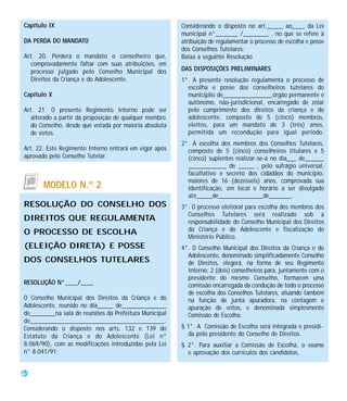Capítulo IX                                             Considerando o disposto no art._____ ao____ da Lei
                                                        municipal n°_______ /________ , no que se refere à
DA PERDA DO MANDATO                                     atribuição de regulamentar o processo de escolha e posse
                                                        dos Conselhos Tutelares:
Art. 20. Perderá o mandato o conselheiro que,           Baixa a seguinte Resolução
  comprovadamente faltar com suas atribuições, em
  processo julgado pelo Conselho Municipal dos          DAS DISPOSIÇÕES PRELIMINARES
  Direitos da Criança e do Adolescente.                 1°. A presente resolução regulamenta o processo de
                                                          escolha e posse dos conselheiros tutelares do
Capítulo X                                                municíplio de_______________,órgão permanente e
                                                          autônomo, não-jurisdicional, encarregado de zelar
Art. 21. O presente Regimento Interno pode ser            pelo cumprimento dos direitos da criança e do
   alterado a partir da proposição de qualquer membro     adolescente, composto de 5 (cinco) membros,
   do Conselho, desde que votada por maioria absoluta     eleitos, para um mandato de 3 (três) anos,
   de votos.                                              permitida um recondução para igual período.
                                                        2°. A escolha dos membros dos Conselhos Tutelares,
Art. 22. Este Regimento Interno entrará em vigor após     composto de 5 (cinco) conselheiros titulares e 5
aprovado pelo Conselho Tutelar.                           (cinco) suplentes realizar-se-á no dia___ de______
                                                          ____________ de _____ , pelo sufrágio universal,
                                                          facultativo e secreto dos cidadãos do município,
                                                          maiores de 16 (dezesseis) anos, comprovada sua
       MODELO N.º 2                                       identificação, em local e horário a ser divulgado
                                                          até_____de______________de_______.
RESOLUÇÃO DO CONSELHO DOS                               3°. O processo eleitoral para escolha dos membros dos
                                                          Conselhos Tutelares será realizado sob a
DIREITOS QUE REGULAMENTA                                  responsabilidade do Conselho Municipal dos Direitos
O PROCESSO DE ESCOLHA                                     da Criança e do Adolescente e fiscalização do
                                                          Ministério Público.
(ELEIÇÃO DIRETA) E POSSE                                4°. O Conselho Municipal dos Direitos da Criança e do
                                                          Adolescente, denominado simplificadamente Conselho
DOS CONSELHOS TUTELARES                                   de Direitos, elegerá, na forma de seu Regimento
                                                          Interno, 2 (dois) conselheiros para, juntamente com o
                                                          presidente do mesmo Conselho, formarem uma
RESOLUÇÃO N°____/____                                     comissão encarregada da condução de todo o processo
                                                          de escolha dos Conselhos Tutelares, atuando também
O Conselho Municipal dos Direitos da Criança e do         na função de junta apuradora, na contagem e
Adolescente, reunido no dia_____ de______________         apuração de votos, e denominada simplesmente
de________na sala de reuniões da Prefeitura Municipal     Comissão de Escolha.
de_______________________________________.
Considerando o disposto nos arts. 132 e 139 do          § 1°. A Comissão de Escolha será integrada e presidi-
Estatuto da Criança e do Adolescente (Lei n°              da pelo presidente do Conselho de Direitos.
8.069/90), com as modificações introduzidas pela Lei    § 2°. Para auxiliar a Comissão de Escolha, o exame
n° 8.041/91;                                              e aprovação dos currículos dos candidatos,


46
 