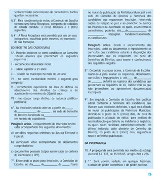 serão formadas subcomissões de conselheiros, tantas       no mural de publicação da Prefeitura Municipal e na
  quantas necessárias.                                      sede do Conselho de Direitos a nominata dos
§ 3°. Para recebimento de votos, a Comissão de Escolha      candidatos que requereram inscrição, remetendo
   formará uma Mesa Receptora, composta de cidadãos         cópias da relação ao juiz e ao promotor de Justiça
   de ilibada conduta, 3 (três) titulares e 3 (três)        da Infância e da Juventude, os quais, assim como os
   suplentes.                                               conselheiros, poderão, até___de____________. de
§ 4°. A Mesa Receptora será presidida por um de seus        __________, impugnar, fundamentadamente,
  integrantes, escolhida pelos mesmos, no momento           as candidaturas.
  de sua formação.
                                                            Parágrafo único. Desde o encerramento das
DO REGISTRO DAS CADIDATURAS                                 inscrições, todos os documentos e especialmente os
5°. Poderão inscrever-se como candidatos ao Conselho        currículos dos candidatos estarão à disposição dos
  Tutelar aqueles que preencham os seguintes                interessados que os requeiram, na sede do
  requisitos :                                              Conselhos de Direitos, para exame e conhecimento
I - reconhecida idoneidade moral;                           dos requisitos exigidos.
II - idade superior a 21 anos;                            8°. Decorrido os prazos acima, a Comissão de Escolha
III - residir no município há mais de um ano;               reunir-se-á para avaliar os requisitos, documentos,
IV - ter como escolaridade mínima o segundo grau            currículos e impugnações e, até____ de_________,
completo;                                                   de _______ deferirá os registros dos candidatos que
                                                            preencham os requisitos de lei, indeferindo os que
V - reconhecida experiência na área de defesa ou
                                                            não preencham ou apresentem documentação
  atendimento dos direitos da criança e do
  adolescente no mínimo de 2(dois) anos;                    incompleta.

VI - não ocupar cargo efetivo, de natureza político-      9°. Em seguida, a Comissão de Escolha fará publicar
  partidária;                                               edital contendo a nominata dos candidatos que
6°. As inscrições estarão abertas a partir de_____,         tiveram suas inscrições deferidas, o qual será afixado
  de_____________ de ______ , na sede do Conselho           no mural de publicações da Prefeitura Municipal,
  de Direitos localizada na______________________,          abrindo-se o prazo de 5 (cinco) dias, da data da
  em horário de expediente.                                 publicação e afixação do edital, para pedidos de
                                                            reconsideração que deferiu ou indeferiu os registros,
Parágrafo único. O requerimento de inscrição deverá         os quais serão decididos administrativamente, em
  estar acompanhado dos seguintes documentos:               última instância, pelo plenário do Conselho de
a) certidões negativas criminais da Justiça Eleitoral e     Direitos, no prazo de 5 (cinco) dias, seguindo-se
   Federal;                                                 nova e definitiva publicação.

b) curriculum vitae acompanhado de documentos             DA PROPAGANDA
  comprobatórios;
c) documentos pessoais (cópia autenticada da carteira     10. A propaganda será permitida nos moldes do código
   de identidade e CPF).                                    eleitoral 14. 737, de 15/07/65, artigos 240 a 256.

7°. Encerrando o prazo para inscrições, a Comissão de     § 1°. Será, porém, vedado, em qualquer hipótese,
  Escolha, no dia_____ de_________ de _____ fixará          o abuso do poder econômico e do poder político.


                                                                                                               47
 