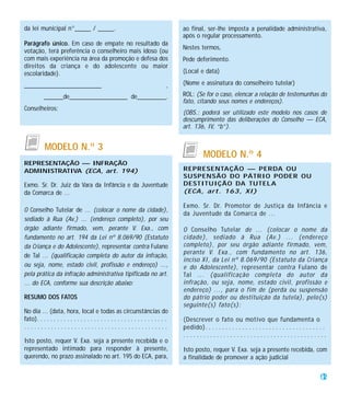 da lei municipal n°_____ / _____.                                                    ao final, ser-lhe imposta a penalidade administrativa,
                                                                                     após o regular processamento.
Parágrafo único. Em caso de empate no resultado da
                                                                                     Nestes termos,
votação, terá preferência o conselheiro mais idoso (ou
com mais experiência na área da promoção e defesa dos                                Pede deferimento.
direitos da criança e do adolescente ou maior
escolaridade).                                                                       (Local e data)

________________________                                                        ,    (Nome e assinatura do conselheiro tutelar)

           ______de__________________ de_________.                                   ROL: (Se for o caso, elencar a relação de testemunhas do
                                                                                     fato, citando seus nomes e endereços).
Conselheiros:
                                                                                     (OBS.: poderá ser utilizado este modelo nos casos de
                                                                                     descumprimento das deliberações do Conselho — ECA,
                                                                                     art. 136, IV, “b”).


           MODELO N.º 3
                                                                                                MODELO N.º 4
REPRESENTAÇÃO — INFRAÇÃO
ADMINISTRATIVA (ECA, art. 194)                                                       REPRESENTAÇÃO — PERDA OU
                                                                                     SUSPENSÃO DO PÁTRIO PODER OU
Exmo. Sr. Dr. Juiz da Vara da Infância e da Juventude                                DESTITUIÇÃO DA TUTELA
da Comarca de ...                                                                    (ECA, art. 163, XI)

                                                                                     Exmo. Sr. Dr. Promotor de Justiça da Infância e
O Conselho Tutelar de ... (colocar o nome da cidade),
                                                                                     da Juventude da Comarca de ...
sediado à Rua (Av.) ... (endereço completo), por seu
órgão adiante firmado, vem, perante V. Exa., com                                     O Conselho Tutelar de ... (colocar o nome da
fundamento no art. 194 da Lei nº 8.069/90 (Estatuto                                  cidade), sediado à Rua (Av.) ... (endereço
da Criança e do Adolescente), representar contra Fulano                              completo), por seu órgão adiante firmado, vem,
                                                                                     perante V. Exa., com fundamento no art. 136,
de Tal ... (qualificação completa do autor da infração,
                                                                                     inciso XI, da Lei nº 8.069/90 (Estatuto da Criança
ou seja, nome, estado civil, profissão e endereço) ...,                              e do Adolescente), representar contra Fulano de
pela prática da infração administrativa tipificada no art.                           Tal ... (qualificação completa do autor da
... do ECA, conforme sua descrição abaixo:                                           infração, ou seja, nome, estado civil, profissão e
                                                                                     endereço) ..., para o fim de (perda ou suspensão
RESUMO DOS FATOS                                                                     do pátrio poder ou destituição da tutela), pelo(s)
                                                                                     seguinte(s) fato(s):
No dia ... (data, hora, local e todas as circunstâncias do
fato). . . . . . . . . . . . . . . . . . . . . . . . . . . . . . . . . . . . . . .   (Descrever o fato ou motivo que fundamenta o
...........................................                                          pedido). . . . . . . . . . . . . . . . . . . . . . . . . . . . . . . . . . . .
                                                                                     ...........................................
Isto posto, requer V. Exa. seja a presente recebida e o
representado intimado para responder à presente,                                     Isto posto, requer V. Exa. seja a presente recebida, com
querendo, no prazo assinalado no art. 195 do ECA, para,                              a finalidade de promover a ação judicial


                                                                                                                                                                49
 