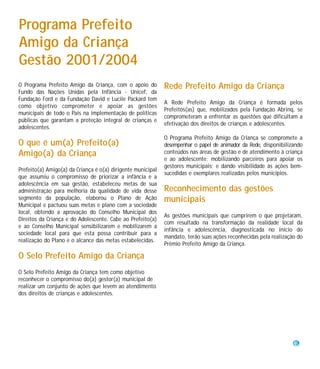 Programa Prefeito
Amigo da Criança
Gestão 2001/2004
O Programa Prefeito Amigo da Criança, com o apoio do         Rede Prefeito Amigo da Criança
Fundo das Nações Unidas pela Infância - Unicef, da
Fundação Ford e da Fundação David e Lucile Packard tem
                                                             A Rede Prefeito Amigo da Criança é formada pelos
como objetivo comprometer e apoiar as gestões
                                                             Prefeitos(as) que, mobilizados pela Fundação Abrinq, se
municipais de todo o País na implementação de políticas
                                                             comprometeram a enfrentar as questões que dificultam a
públicas que garantam a proteção integral de crianças e
                                                             efetivação dos direitos de crianças e adolescentes.
adolescentes.
                                                             O Programa Prefeito Amigo da Criança se compromete a
O que é um(a) Prefeito(a)                                    desempenhar o papel de animador da Rede, disponibilizando
Amigo(a) da Criança                                          conteúdos nas áreas de gestão e de atendimento à criança
                                                             e ao adolescente; mobilizando parceiros para apoiar os
                                                             gestores municipais; e dando visibilidade às ações bem-
Prefeito(a) Amigo(a) da Criança é o(a) dirigente municipal
                                                             sucedidas e exemplares realizadas pelos municípios.
que assumiu o compromisso de priorizar a infância e a
adolescência em sua gestão, estabeleceu metas de sua
administração para melhoria da qualidade de vida desse       Reconhecimento das gestões
segmento da população, elaborou o Plano de Ação              municipais
Municipal e pactuou suas metas e plano com a sociedade
local, obtendo a aprovação do Conselho Municipal dos
                                                             As gestões municipais que cumprirem o que projetaram,
Direitos da Criança e do Adolescente. Cabe ao Prefeito(a)
                                                             com resultado na transformação da realidade local da
e ao Conselho Municipal sensibilizarem e mobilizarem a
                                                             infância e adolescência, diagnosticada no início do
sociedade local para que esta possa contribuir para a
                                                             mandato, terão suas ações reconhecidas pela realização do
realização do Plano e o alcance das metas estabelecidas.
                                                             Prêmio Prefeito Amigo da Criança.

O Selo Prefeito Amigo da Criança
O Selo Prefeito Amigo da Criança tem como objetivo
reconhecer o compromisso do(a) gestor(a) municipal de
realizar um conjunto de ações que levem ao atendimento
dos direitos de crianças e adolescentes.




                                                                                                                  5
 