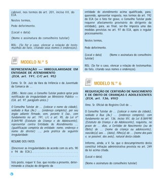 cabível, nos termos do art. 201, inciso III, do                            entidade de atendimento acima qualificada, para,
ECA.                                                                       querendo, apresentar resposta, nos termos do art. 192
Nestes termos,                                                             do ECA (se o fato for grave, o Conselho Tutelar pode
                                                                           requerer afastamento provisório do dirigente da
Pede deferimento.                                                          entidade), para, ao final, ser-lhe imposta uma das
                                                                           medidas previstas no art. 97 do ECA, após o regular
(Local e data)                                                             processamento.
(Nome e assinatura do conselheiro tutelar)
                                                                           Nestes termos,
ROL: (Se for o caso, elencar a relação de teste-
munhas do fato, citando seus nomes e endereços).                           Pede deferimento.

                                                                           (Local e data)       (Nome e assinatura do conselheiro
                                                                           tutelar)
          MODELO N.º 5
                                                                           ROL: (Se for o caso, elencar a relação de testemunhas
REPRESENTAÇÃO — IRREGULARIDADE EM                                          do fato, citando seus nomes e endereços).
ENTIDADE DE ATENDIMENTO
(ECA, art. 191, C/C art. 95)

Exmo. Sr. Dr. Juiz da Vara da Infância e da Juventude                              MODELO N.º 6
da Comarca de ...
                                                                           REQUISIÇÃO DE CERTIDÃO DE NASCIMENTO
(OBS.: Neste caso, o Conselho Tutelar poderá optar pela
                                                                           E DE ÓBITO DE CRIANÇAS E ADOLESCENTES
notificação da irregularidade ao Ministério Público —
                                                                           (ECA, art. 136, VIII)
ECA, art. 97, parágrafo único.)
                                                                           Ilmo. Sr. Oficial do Registro Civil de ...
O Conselho Tutelar de ... (colocar o nome da cidade),
sediado à Rua (Av.) ... (endereço completo), por seu                       O Conselho Tutelar de ... (colocar o nome da cidade),
órgão adiante firmado, vem, perante V. Exa., com                           sediado à Rua (Av.) ... (endereço completo), com
fundamento no art. 191, c/c o art. 95, da Lei nº                           fundamento no art. 136, inciso VII, da Lei 8.069/90
8.069/90 (Estatuto da Criança e do Adolescente),                           (Estatuto da Criança e do Adolescente), requisita, no
representar contra Entidade de Atendimento ...                             prazo de ... dias, a Certidão de Nascimento (ou de
(qualificação completa da entidade: nome, endereço e
                                                                           Óbito) de ... (nome da criança ou adolescente),
nome do diretor) ..., pela prática da seguinte
                                                                           nascido(a) aos ... (data), filho(a) de ... (nome dos pais
irregularidade:
                                                                           e, se possível, dos avós), natural desta cidade.
RESUMO DOS FATOS
                                                                           Informo, ainda, a V. Sa. que o descumprimento desta
                                                                           constitui infração administrativa prevista no art. 249
(Descrever as irregularidades de acordo com os arts. 90
e 94 do ECA.). . . . . . . . . . . . . . . . . . . . . . . . . . . . . .   da lei acima citada.
...........................................                                (Local e data)
Isto posto, requer V. Exa. que receba a presente, deter-                   (Nome e assinatura do conselheiro tutelar)
minando a citação do dirigente da

50
 