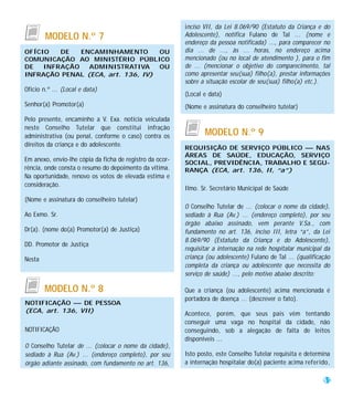 inciso VII, da Lei 8.069/90 (Estatuto da Criança e do
        MODELO N.º 7                                      Adolescente), notifica Fulano de Tal ... (nome e
                                                          endereço da pessoa notificada) ..., para comparecer no
OFÍCIO   DE   ENCAMINHAMENTO       OU                     dia ... de ..., às ... horas, no endereço acima
COMUNICAÇÃO AO MINISTÉRIO PÚBLICO                         mencionado (ou no local de atendimento ), para o fim
DE   INFRAÇÃO   ADMINISTRATIVA     OU                     de ... (mencionar o objetivo do comparecimento, tal
INFRAÇÃO PENAL (ECA, art. 136, IV)                        como apresentar seu(sua) filho(a), prestar informações
                                                          sobre a situação escolar de seu(sua) filho(a) etc.).
Ofício n.º ... (Local e data)
                                                          (Local e data)
Senhor(a) Promotor(a)                                     (Nome e assinatura do conselheiro tutelar)
Pelo presente, encaminho a V. Exa. notícia veiculada
neste Conselho Tutelar que constitui infração
administrativa (ou penal, conforme o caso) contra os             MODELO N.º 9
direitos da criança e do adolescente.
                                                          REQUISIÇÃO DE SERVIÇO PÚBLICO — NAS
                                                          ÁREAS DE SAÚDE, EDUCAÇÃO, SERVIÇO
Em anexo, envio-lhe cópia da ficha de registro da ocor-
                                                          SOCIAL, PREVIDÊNCIA, TRABALHO E SEGU-
rência, onde consta o resumo do depoimento da vítima.     RANÇA (ECA, art. 136, II, “a”)
Na oportunidade, renovo os votos de elevada estima e
consideração.
                                                          Ilmo. Sr. Secretário Municipal de Saúde
(Nome e assinatura do conselheiro tutelar)
                                                          O Conselho Tutelar de ... (colocar o nome da cidade),
Ao Exmo. Sr.                                              sediado à Rua (Av.) ... (endereço completo), por seu
                                                          órgão abaixo assinado, vem perante V.Sa., com
Dr(a). (nome do(a) Promotor(a) de Justiça)                fundamento no art. 136, inciso III, letra “a”, da Lei
                                                          8.069/90 (Estatuto da Criança e do Adolescente),
DD. Promotor de Justiça
                                                          requisitar a internação na rede hospitalar municipal da
Nesta                                                     criança (ou adolescente) Fulano de Tal ... (qualificação
                                                          completa da criança ou adolescente que necessita do
                                                          serviço de saúde) ..., pelo motivo abaixo descrito:

        MODELO N.º 8                                      Que a criança (ou adolescente) acima mencionada é
                                                          portadora de doença ... (descrever o fato).
NOTIFICAÇÃO — DE PESSOA
(ECA, art. 136, VII)
                                                          Acontece, porém, que seus pais vêm tentando
                                                          conseguir uma vaga no hospital da cidade, não
NOTIFICAÇÃO                                               conseguindo, sob a alegação de falta de leitos
                                                          disponíveis ...
O Conselho Tutelar de ... (colocar o nome da cidade),
sediado à Rua (Av.) ... (endereço completo), por seu      Isto posto, este Conselho Tutelar requisita e determina
órgão adiante assinado, com fundamento no art. 136,       a internação hospitalar do(a) paciente acima referido,

                                                                                                               51
 
