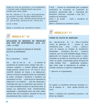 tendo em vista ser prioritário o seu atendimento              O Sr(a). ... aceitou ser encaminhado para o programa
e inexistir outro estabelecimento que possa                   comunitário de orientação de tratamento de
atendê-lo(a) nesta cidade.                                    alcoólatras, denominado AAA — Associação dos
Por fim, informo a V. Sa. que o descumprimento                Alcoólatras Anônimos, localizado à Rua (Av.) ...
da presente constitui infração administrativa                 (endereço da instituição).
(ou, conforme o caso, infração penal prevista no              Ciente e de acordo: ... (nome e assinatura do
art. 236 do ECA), prevista no art. 249 do ECA.                responsável)
(Local e data)                                                (Nome e assinatura do conselheiro tutelar)

(Nome e assinatura do conselheiro tutelar)


                                                                         MODELO N.º 11
         MODELO N.º 10                                        TERMO DE VISITA DE INSPEÇÃO
APLICAÇÃO DE MEDIDAS DE PROTEÇÃO
                                                              Aos ... dias do mês de ... de ..., às ... horas, o Conselho
AOS PAIS OU RESPONSÁVEL (ECA, art.
                                                              Tutelar do Município de ..., através de seus
129, I a VII)
                                                              Conselheiros, Sr(a). ..., Sr(a). ... e Sr(a). ..., realizou a
TERMO DE APLICAÇÃO DE MEDIDAS DE PROTEÇÃO                     visita de inspeção na entidade de atendimento
AOS PAIS OU RESPONSÁVEL                                       denominada ..., localizada à Rua (Av.) ... (endereço
                                                              completo), que tem como finalidade abrigar crianças e
N. ...                                                        adolescentes em situação de risco pessoal e social,
Pai ou responsável: ... (nome)                                ameaçados ou privados da convivência de sua família,
                                                              sendo, na ocasião, recepcionados pelo(a) diretor(a) da
Aos ... dias do mês de ... de ..., no plantão de              citada entidade, Sr(a). ... (qualificação completa).
atendimento do Conselho Tutelar, sediado à Rua (Av.) ...      Após visitar todas as dependências da entidade, o
(endereço completo), o Conselho deliberou aplicar a           Conselho constatou as seguintes irregularidades:
medida protetiva, prevista no art. 129, inciso II, da Lei
8.069/90 (Estatuto da Criança e do Adolescente),              1. (descrever as irregularidades). . . . . . . . . . . . . . . . . .
referente à inclusão em programa oficial (ou comunitário)     ...........................................
de auxílio, orientação e tratamento a alcoólatras (ou
                                                              2. . . . . . . . . . . . . . . . . . . . . . . . . . . . . . . . . . . . . . . . . .
toxicômanos) ao Sr(a). ...(nome do pai ou responsável ou
                                                              ...........................................
adolescente e seu endereço) ..., pelo fato comprovado e
confirmado pelo (pai ou responsável) aqui presente, de        Em seguida, os conselheiros deram por concluída a vi-
ser viciado em bebidas alcoólicas. Em decorrência disso, as   sita de inspeção, às ... horas, quando lavraram este
crianças (ou adolescentes) ficam, sistematicamente,           termo.
abandonadas e perambulando pelas ruas desta cidade,
sofrendo toda sorte de privações, colocando em risco seu      (Nome e assinatura dos conselheiros presentes e do
desenvolvimento físico, mental e social.                      diretor da entidade.)


52
 