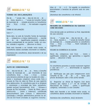 nhas: a) ...; b) ... e c)... Em seguida, os conselheiros
        MODELO N.º 12                                           determinaram a lavratura do presente auto de cons-
                                                                tatação.
TERMO DE DECLARAÇÕES                                            (Assinatura dos conselheiros e do infrator)
Ata da ... . ª sessão. Aos ... dias do mês de ... de ...,
às ... horas, durante a ... .ª sessão do Conselho Tutelar
do município de ..., estando presentes os Conselheiros                  MODELO N.º 14
Sr(a). ..., Sr(a). ... e Sr(a). ..., foi realizado o seguinte
ato:                                                            RESUMO DA OCORRÊNCIA OU QUEIXA
                                                                COM DECISÃO
TERMO DE DECLARAÇÕES
Caso n.º ...                                                    (Esta decisão pode ser preliminar ou final, dependendo
                                                                do caso concreto)
Nesta data, na sede do Conselho Tutelar do município
de ..., compareceu a criança (adolescente) ..., nascida         Ata da ... . ª sessão. Aos ... dias do mês de ... de ...,
aos ... de ... de ... (qualificação completa), estando a        às ... horas, durante a ... .ª sessão do Conselho Tutelar
mesma acompanhada de seu genitor, tendo, em resu-               do município de ..., estando presentes os conselheiros
mo, relatado o seguinte: ... (descrever os fatos).              Sr(a). ..., Sr(a). ... e Sr(a). ..., foram realizados os
                                                                seguintes atos:
Nada mais havendo a ser tratado nesta sessão, os
conselheiros abaixo assinados encerraram os trabahos.           RESUMO DA OCORRÊNCIA OU QUEIXA
(Assinatura dos conselheiros, do(a) declarante e de seu
                                                                Neste dia, compareceu o(a) Sr(a). ... (nome e
responsável)
                                                                qualificação completa), que apresentou a seguinte
                                                                queixa: ... (descrever o fato).

        MODELO N.º 13                                           DECISÃO

                                                                Os conselheiros presentes à sessão resolveram registrar
AUTO DE CONSTATAÇÃO                                             o caso sob o n.º .../..., determinando as seguintes
                                                                providências:
Aos ... dias do mês de ... de ..., às ... horas, o Conselho
Tutelar do município de ..., por intermédio de seus
                                                                a) Notificação aos pais para comparecerem neste
conselheiros, Sr(a). ..., Sr(a). ... e Sr(a). ..., recebeu      Conselho no dia ... de ... de ..., às ... horas, para
uma denúncia anônima de que na locadora de vídeo ...            prestar declarações sobre o fato acima narrado;
(nome e localização completa) estava sendo feita a
locação de fitas de vídeo de filmes de sexo explícito           b) Requisitar ao oficial de Registro Civil desta
para adolescentes. Os conselheiros para lá se dirigiram         Comarca que expeça a 2.ª via da Certidão de
e constataram a veracidade dos fatos, justamente,               Nascimento da criança ... (nome e qualificação
quando seu(sua) funcionário(a), Sr(a). ..., efetuava a          completa), remetendo-a a este Conselho.
locação da fita intitulada ... (nome do filme), para o
adolescente ... (nome e endereço), considerada                  Nada mais havendo a ser tratado nesta sessão, os
desaconselhável para crianças e adolescentes.                   conselheiros abaixo assinados encerraram os trabalhos.
Constatada a infração administrativa prevista no art.
256 do ECA foram arroladas as seguintes testemu-                Assinatura dos conselheiros, do(a) declarante


                                                                                                                      53
 