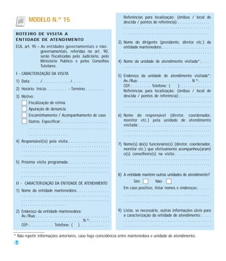 Referências para localização: (ônibus / local de
            MODELO N.º 15                                                               descida / pontos de referência):. . . . . . . . . . . . . . .
                                                                                        ........................................
 ROTEIRO DE VISITA A                                                                    ........................................
 ENTIDADE DE ATENDIMENTO
                                                                                    3) Nome do dirigente (presidente, diretor etc.) da
 ECA, art. 95 – As entidades governamentais e não-                                     entidade mantenedora:. . . . . . . . . . . . . . . . . . . . . . .
                governamentais, referidas no art. 90,                                  ........................................
                serão fiscalizadas pelo Judiciário, pelo
                Ministério Público e pelos Conselhos                                4) Nome da unidade de atendimento visitada*:. . . . .
                Tutelares.                                                             ........................................
 I - CARACTERIZAÇÃO DA VISITA
                                                                                    5) Endereço da unidade de atendimento visitada*:
 1) Data: . . . . /. . . . . . . . . . . . . /. . . . .                                Av./Rua:. . . . . . . . . . . . . . . . . . . . . . . . . N.º:. . . . . .
                                                                                       CEP.: . . . . . . . . Telefone: (            ). . . . . . . . . . . . . . .
 2) Horário: Início . . . . . . . . . - Término:. . . . . . . . .                      Referências para localização: (ônibus / local de
 3) Motivo:                                                                            descida / pontos de referência):. . . . . . . . . . . . . . .
        Fiscalização de rotina                                                         ........................................
                                                                                       ........................................
        Apuração de denúncia
        Encaminhamento / Acompanhamento de caso                                     6) Nome do responsável (diretor, coordenador,
        Outros. Especificar:. . . . . . . . . . . . . . . . . . . . . .                monitor etc.) pela unidade de atendimento
                                                                                       visitada:. . . . . . . . . . . . . . . . . . . . . . . . . . . . . . . . .
        .....................................
                                                                                       ........................................
        ..................                                                             ........................................
 4) Responsável(is) pela visita:. . . . . . . . . . . . . . . . . . .
    ........................................                                        7) Nome(s) do(s) funcionário(s) (diretor, coordenador,
    ........................................                                           monitor etc.) que efetivamente acompanhou(aram)
    ........................................                                           o(s) conselheiro(s) na visita:. . . . . . . . . . . . . . . . .
                                                                                       ........................................
 5) Próxima visita programada:. . . . . . . . . . . . . . . . . . .                    ........................................
    ........................................
    ........................................
    .....................                                                           8) A entidade mantém outras unidades de atendimento?

 II - CARACTERIZAÇÃO DA ENTIDADE DE ATENDIMENTO                                                  Sim               Não
                                                                                        Em caso positivo, listar nomes e endereços:. . . . . .
 1) Nome da entidade mantenedora:. . . . . . . . . . . . . . .
    ........................................                                            ........................................
    ........................................                                            ........................................
    .....................
 2) Endereço da entidade mantenedora:                                               9) Listar, se necessário, outras informações úteis para
    Av./Rua:. . . . . . . . . . . . . . . . . . . . . . . . . . . . . . . . . .        a caracterização da entidade de atendimento:. . . . .
    . . . . . . . . . . . . . . . . . . . . . . . . . . . . N.º:. . . . . . . . .      ........................................
    CEP.:. . . . . . . . . . . Telefone: ( ) . . . . . . . . . . . . .                 ........................................

* Não repetir informações anteriores, caso haja coincidência entre mantenedora e unidade de atendimento.
54
 