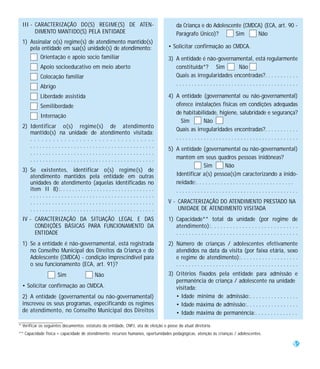 III - CARACTERIZAÇÃO DO(S) REGIME(S) DE ATEN-                                         da Criança e do Adolescente (CMDCA) (ECA, art. 90 -
       DIMENTO MANTIDO(S) PELA ENTIDADE                                                Parágrafo Único)?        Sim     Não
 1) Assinalar o(s) regime(s) de atendimento mantido(s)
    pela entidade em sua(s) unidade(s) de atendimento:                             • Solicitar confirmação ao CMDCA.
        Orientação e apoio socio familiar                                          3) A entidade é não-governamental, está regularmente
           Apoio socioeducativo em meio aberto                                        constituída*? Sim          Não
           Colocação familiar                                                         Quais as irregularidades encontradas?. . . . . . . . . . .
           Abrigo                                                                     ........................................

           Liberdade assistida                                                     4) A entidade (governamental ou não-governamental)
           Semiliberdade                                                              oferece instalações físicas em condições adequadas
                                                                                      de habitabilidade, higiene, salubridade e segurança?
           Internação
                                                                                        Sim       Não
 2) Identificar o(s) regime(s) de atendimento
                                                                                      Quais as irregularidades encontradas?. . . . . . . . . . .
    mantido(s) na unidade de atendimento visitada:
    .................................                                                 ........................................
    ........................................
                                                                                   5) A entidade (governamental ou não-governamental)
    ........................................
    ........................................                                          mantém em seus quadros pessoas inidôneas?
                                                                                                   Sim           Não
 3) Se existentes, identificar o(s) regime(s) de
    atendimento mantidos pela entidade em outras                                      Identificar a(s) pessoa(s)m caracterizando a inido-
    unidades de atendimento (aquelas identificadas no                                 neidade:. . . . . . . . . . . . . . . . . . . . . . . . . . . . . . . .
    item II 8):. . . . . . . . . . . . . . . . . . . . . . . . . . . . . . .          ........................................
    ........................................
    ........................................                                       V - CARACTERIZAÇÃO DO ATENDIMENTO PRESTADO NA
    ........................................                                           UNIDADE DE ATENDIMENTO VISITADA
 IV - CARACTERIZAÇÃO DA SITUAÇÃO LEGAL E DAS                                       1) Capacidade** total da unidade (por regime de
      CONDIÇÕES BÁSICAS PARA FUNCIONAMENTO DA                                         atendimento):. . . . . . . . . . . . . . . . . . . . . . . . . . . .
      ENTIDADE                                                                        .......................................
 1) Se a entidade é não-governamental, está registrada                             2) Número de crianças / adolescentes efetivamente
    no Conselho Municipal dos Direitos da Criança e do                                atendidos na data da visita (por faixa etária, sexo
    Adolescente (CMDCA) - condição imprescindível para                                e regime de atendimento):. . . . . . . . . . . . . . . . . . .
    o seu funcionamento (ECA, art. 91)?                                               ........................................
                     Sim                  Não                                      3) Critérios fixados pela entidade para admissão e
                                                                                      permanência de criança / adolescente na unidade
 • Solicitar confirmação ao CMDCA.                                                    visitada:
 2) A entidade (governamental ou não-governamental)                                   • Idade mínima de admissão:. . . . . . . . . . . . . . . .
 inscreveu os seus programas, especificando os regimes                                • Idade máxima de admissão:. . . . . . . . . . . . . . . . .
 de atendimento, no Conselho Municipal dos Direitos                                   • Idade máxima de permanência:. . . . . . . . . . . . . .

* Verificar os seguintes documentos: estatuto da entidade, CNPJ, ata de eleição e posse da atual diretoria.
** Capacidade física + capacidade de atendimento: recursos humanos, oportunidades pedagógicas, atenção às crianças / adolescentes.

                                                                                                                                                          55
 