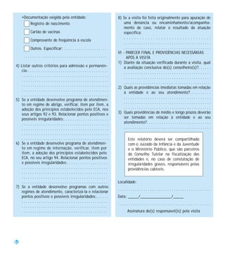 •Documentação exigida pela entidade:                                          8) Se a visita foi feita originalmente para apuração de
         Registro de nascimento                                                        uma denúncia ou encaminhamento/acompanha-
                                                                                       mento de caso, relatar o resultado da atuação
            Cartão de vacinas                                                          específica:
                                                                                       .................................
            Comprovante de freqüência à escola
                                                                                       ........................................
            Outros. Especificar: . . . . . . . . . . . . . . . . . . . .               ........................................
                                                                                   VI - PARECER FINAL E PROVIDÊNCIAS NECESSÁRIAS
      .......................................                                           APÓS A VISITA
                                                                                   1) Diante da situação verificada durante a visita, qual
4) Listar outros critérios para admissão e permanên-                                   a avaliação conclusiva do(s) conselheiro(s)?. . . . . .
   cia:. . . . . . . . . . . . . . . . . . . . . . . . . . . . . . . . . . . . .       ........................................
   ........................................                                            ........................................
   ........................................
                                                                                       ........................................
   ........................................
                                                                                   2) Quais as providências imediatas tomadas em relação
   ........................................
                                                                                       à entidade e ao seu atendimento?. . . . . . . . . .
   ........................................
                                                                                       ........................................
5) Se a entidade desenvolve programa de atendimen-
                                                                                       ........................................
   to em regime de abrigo, verificar, item por item, a
   adoção dos princípios estabelecidos pelo ECA, nos                                   ........................................
   seus artigos 92 e 93. Relacionar pontos positivos e                             3) Quais providências de médio e longo prazos deverão
   possíveis irregularidades:. . . . . . . . . . . . . . . . . . . . .                 ser tomadas em relação à entidade e ao seu
   ........................................                                            atendimento?. . . . . . . . . . . . . . . . . . . . . . . . . . . . . .
   ........................................                                            ........................................
   ........................................
   ........................................                                                Este relatório deverá ser compartilhado
6) Se a entidade desenvolve programa de atendimen-                                         com o Juizado da Infância e da Juventude
   to em regime de internação, verificar, item por                                         e o Ministério Público, que são parceiros
   item, a adoção dos princípios estabelecidos pelo                                        do Conselho Tutelar na fiscalização das
   ECA, no seu artigo 94. Relacionar pontos positivos                                      entidades e, no caso de constatação de
   e possíveis irregularidades:. . . . . . . . . . . . . . . . . . .                       irregularidades graves, responsáveis pelas
   ........................................                                                providências cabíveis.
   ........................................
   ........................................
   ........................................                                        Localidade:
7) Se a entidade desenvolve programas com outros
                                                                                   ...........................................
   regimes de atendimento, caracterizá-la e relacionar
   pontos positivos e possíveis irregularidades:. . . . . .                        Data: _____/_______________/_____
   ........................................
                                                                                   ...........................................
   ........................................
   ........................................                                               Assinatura do(s) responsável(is) pela visita




56
 
