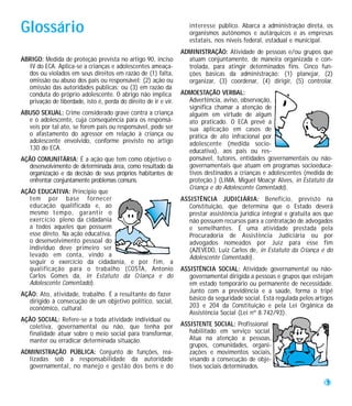 Glossário                                                           interesse público. Abarca a administração direta, os
                                                                    organismos autônomos e autárquicos e as empresas
                                                                    estatais, nos níveis federal, estadual e municipal.
                                                                 ADMINISTRAÇÃO: Atividade de pessoas e/ou grupos que
ABRIGO: Medida de proteção prevista no artigo 90, inciso           atuam conjuntamente, de maneira organizada e con-
  IV do ECA. Aplica-se a crianças e adolescentes ameaça-           trolada, para atingir determinados fins. Cinco fun-
  dos ou violados em seus direitos em razão de (1) falta,          ções básicas da administração: (1) planejar, (2)
  omissão ou abuso dos pais ou responsável; (2) ação ou            organizar, (3) coordenar, (4) dirigir, (5) controlar.
  omissão das autoridades públicas; ou (3) em razão da
  conduta do próprio adolescente. O abrigo não implica           ADMOESTAÇÃO VERBAL:
  privação de liberdade, isto é, perda do direito de ir e vir.     Advertência, aviso, observação,
                                                                   significa chamar a atenção de
ABUSO SEXUAL: Crime considerado grave contra a criança             alguém em virtude de algum
  e o adolescente, cuja conseqüência para os responsá-             ato praticado. O ECA prevê a
  veis por tal ato, se forem pais ou responsável, pode ser         sua aplicação em casos de
  o afastamento do agressor em relação à criança ou                prática de ato infracional por
  adolescente envolvido, conforme previsto no artigo               adolescente (medida socio-
  130 do ECA.                                                      educativa), aos pais ou res-
AÇÃO COMUNITÁRIA: É a ação que tem como objetivo o                 ponsável, tutores, entidades governamentais ou não-
  desenvolvimento de determinada área, como resultado da           governamentais que atuam em programas socioeduca-
  organização e da decisão de seus próprios habitantes de          tivos destinados a crianças e adolescentes (medida de
  enfrentar conjuntamente problemas comuns.                        proteção.) (LIMA, Miguel Moacyr Alves, in Estatuto da
                                                                   Criança e do Adolescente Comentado).
AÇÃO EDUCATIVA: Princípio que
  tem por base fornecer                                          ASSISTÊNCIA JUDICIÁRIA: Benefício, previsto na
  educação qualificada e, ao                                        Constituição, que determina que o Estado deverá
  mesmo tempo, garantir o                                           prestar assistência jurídica integral e gratuita aos que
  exercício pleno da cidadania                                      não possuem recursos para a contratação de advogados
  a todos aqueles que possuem                                       e semelhantes. É uma atividade prestada pela
  esse direto. Na ação educativa,                                   Procuradoria de Assistência Judiciária ou por
  o desenvolvimento pessoal do                                      advogados nomeados por Juiz para esse fim
  indivíduo deve primeiro ser                                       (AZEVEDO, Luiz Carlos de, in Estatuto da Criança e do
  levado em conta, vindo a                                          Adolescente Comentado).
  seguir o exercício da cidadania, e por fim, a
  qualificação para o trabalho (COSTA, Antonio                   ASSISTÊNCIA SOCIAL: Atividade governamental ou não-
  Carlos Gomes da, in Estatuto da Criança e do                      governamental dirigida a pessoas e grupos que estejam
  Adolescente Comentado).                                           em estado temporário ou permanente de necessidade.
                                                                    Junto com a previdência e a saúde, forma o tripé
AÇÃO: Ato, atividade, trabalho. É a resultante do fazer
  dirigido à consecução de um objetivo político, social,            básico da seguridade social. Está regulada pelos artigos
  econômico, cultural.                                              203 e 204 da Constituição e pela Lei Orgânica da
                                                                    Assistência Social (Lei nº 8.742/93).
AÇÃO SOCIAL: Refere-se a toda atividade individual ou
  coletiva, governamental ou não, que tenha por                  ASSISTENTE SOCIAL: Profissional
  finalidade atuar sobre o meio social para transformar,            habilitado em serviço social.
  manter ou erradicar determinada situação.                         Atua na atenção a pessoas,
                                                                    grupos, comunidades, organi-
ADMINISTRAÇÃO PÚBLICA: Conjunto de funções, rea-                    zações e movimentos sociais,
  lizadas sob a responsabilidade da autoridade                      visando a consecução de obje-
  governamental, no manejo e gestão dos bens e do                   tivos sociais determinados.

                                                                                                                        57
 