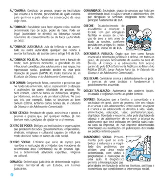 AUTONOMIA: Condição de pessoa, grupo ou instituição           COMUNIDADE: Sociedade, grupo de pessoas que habitam
  que assume a si mesma, prescindindo de ajuda externa          determinado local, e cujas crianças e adolescentes têm
  para gerir-se e para atuar na consecução de seus              por obrigação se sentirem integradas neste meio,
  objetivos.                                                    princípio fundamental do ECA.

AUTORIDADE: Faculdade para fazer alguma coisa, realizar       CRECHE: Estabelecimento de
  determinado tipo de ação, poder de fazer. Pode ser             assistência a crianças; o
                                                                 Estado tem por obrigação
  legal (autoridade de direito) ou liderança natural
                                                                 facilitar o acesso de crian-
  resultante do convencimento ou da força (autoridade            ças de zero a seis anos de
  de fato).                                                      idade às creches, conforme
                                                                 previsto nos artigos 54, inciso
AUTORIDADE JUDICIÁRIA: Juiz da Infância e da Juven-              IV, e 208, inciso III do ECA.
  tude ou outra autoridade qualquer que venha a
  exercer tal função, de acordo com o artigo 146 do ECA.      DEFENSORIA PÚBLICA: Órgão que tem como função
                                                                 essencial a orientação jurídica e a defesa, em todos os
AUTORIDADE POLICIAL: Autoridade que tem a função de              graus, de pessoas necessitadas de auxílio na área do
  medir, num primeiro momento, a gravidade do ato                Direito. A criança e o adolescente têm acesso
  infracional cometido pelo adolescente e sua respectiva         garantido pelo ECA à Defensoria Pública e ao Ministério
  repercussão social, podendo decidir ou não pela                Público (SILVA, Jorge Araken Faria da, in Estatuto da
  liberação do jovem (CARVALHO, Pedro Caetano de, in             Criança e do Adolescente Comentado).
  Estatuto da Criança e do Adolescente Comentado).
                                                              DELIBERAR: Considerar atenta e detalhadamente os prós
BEM COMUM: Conjunto de fatos, conceitos e preceitos que          e contras de uma decisão e fundamentar o
  no fundo são universais, isto é, representam os desejos        posicionamento assumido.
  e aspirações da quase totalidade de pessoas. No             DESCENTRALIZAÇÃO: Autonomia dos poderes locais,
  bem comum, unem-se todas as diferenças, dogmas,                estaduais e regionais frente ao poder central.
  partidarismos, em busca de um ideal coletivo. No caso
  das leis, por exemplo, todas se destinam ao bem             DEVERES: Obrigações que a família, a comunidade e a
  comum (COSTA, Antonio Carlos Gomes da, in Estatuto             sociedade em geral, além do governo, têm em relação
  da Criança e do Adolescente Comentado).                        às crianças e aos adolescentes; entre outras: assegurar
                                                                 à criança e ao adolescente os direitos à vida, saúde,
BENEFICÊNCIA: Prestação de ajuda, assistência e apoio a          alimentação, educação, lazer, profissionalização,
   pessoas e grupos que, por qualquer motivo, já não             dignidade, liberdade e respeito; zelar pela dignidade da
   tenham mais condições de ajudar-se a si mesmas.               criança e do adolescente; de se ouvir a criança ou
                                                                 adolescente que será colocado em família substituta;
CENTRO DE PODER: Designa as instituições e organizações          no caso da imprensa, de não imprimir determinadas
   que produzem decisões (governamentais, empresariais,          informações ou ilustrações em publicações destinadas
   sindicais, religiosas e culturais) capazes de influir de      ao público infanto-juvenil.
   modo decisivo sobre os rumos da vida social.               DIAGNÓSTICO SOCIAL: Procedi-
                                                                 mento pelo qual se esta-
CENTRO SOCIAL: Entidade que serve de espaço para                 belece a natureza e a magni-
   reuniões e realização de atividades dos moradores de          tude dos problemas que
   determinada área (vizinhança) ou de pessoas liga-             afetam uma área social
   das a determinada atividade esportiva, religiosa              determinada, com vistas à
   ou cultural.                                                  programação e realização de
                                                                 uma ação. O diagnóstico
COMARCA: Delimitação judiciária de determinada região;           permite a hierarquização das
  divisão territorial de um Estado, em termos                    prioridades em função de critérios técnicos, políticos e
  judiciários.                                                   econômicos que condicionam a intervenção social.

58
 