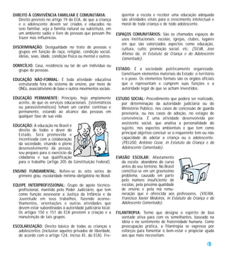 DIREITO À CONVIVÊNCIA FAMILIAR E COMUNITÁRIA:                     qüentar a escola e receber uma educação adequada
   Direito previsto no artigo 19 do ECA, de que a criança         são atividades vitais para o crescimento intelectual e
   e o adolescente devem ser criados e educados no                moral de toda criança e de todo adolescente.
   seio familiar, seja a família natural ou substituta, em
   um ambiente sadio e livre de pessoas que possam lhe         ESPAÇOS COMUNITÁRIOS: São os chamados espaços de
   trazer más influências.                                        usos institucionais: escolas, igrejas, clubes, lugares
                                                                  em que são valorizados aspectos como educação,
DISCRIMINAÇÃO: Desigualdade no trato de pessoas e                 cultura, culto, promoção social, etc. (SILVA, José
   grupos em função de raça, religião, condição social,           Afonso da, in Estatuto da Criança e do Adolescente
   idéias, sexo, idade, condição física ou mental e outros.
                                                                  Comentado).
DOMICÍLIO: Casa, residência ou lar de um indivíduo ou
  grupo de pessoas.                                            ESTADO: É a sociedade politicamente organizada.
                                                                  Constituem elementos materiais do Estado: o território
EDUCAÇÃO NÃO-FORMAL: É toda atividade educativa                   e o povo. Os elementos formais são os órgãos oficiais
  estruturada fora do sistema de ensino, por meio de              que o representam e cumprem suas funções e a
  ONGs, associativismo de base e outros movimentos sociais.       autoridade legal de que se acham investidos.

EDUCAÇÃO PERMANENTE: Princípio, hoje amplamente                ESTUDO SOCIAL: Procedimento que poderá ser realizado,
  aceito, de que os serviços educacionais (sistemáticos           por determinação da autoridade judiciária ou do
  ou parassistemáticos) teham um caráter contínuo e               Ministério Público, nos casos de concessão de guarda
  permanente, estando ao alcance das pessoas em                   provisória, ou nos casos de adoção, no estágio de
  qualquer fase de sua vida.                                      convivência. É uma atividade desenvolvida por
                                                                  assistente social, que analisa a personalidade do
EDUCAÇÃO: A educação no Brasil é
                                                                  sujeito, nos aspectos ambientais e que tem como
  direito de todos e dever do
  Estado. Será promovida e                                        principal objetivo concluir se o requerente tem ou não
  incentivada com a colaboração                                   capacidade de adotar a criança ou o adolescente.
  da sociedade, visando o pleno                                   (PELUSO, Antônio Cézar, in Estatuto da Criança e do
  desenvolvimento da pessoa,                                      Adolescente Comentado).
  seu preparo para o exercício da
  cidadania e sua qualificação                                 EVASÃO ESCOLAR: Afastamento
  para o trabalho (artigo 205 da Constituição Federal).           da escola; abandono do curso
                                                                  antes do seu término. No Brasil
ENSINO FUNDAMENTAL: Refere-se às oito séries do                   constitui-se em um gravíssimo
   primeiro grau, escolaridade mínima obrigatória no Brasil.      problema, causado em parte
                                                                  pelo número insuficiente de
EQUIPE INTERPROFISSIONAL: Grupo de apoio técnico-                 escolas, pela péssima qualidade
  profissional, mantido pelo Poder Judiciário, que tem            de ensino e pela má remu-
  como função assessorar a Justiça da Infância e da               neração que é oferecida aos professores. (VIEIRA,
  Juventude em seus trabalhos, fazendo aconse-                    Francisco Xavier Medeiros, in Estatuto da Criança e do
  lhamentos, orientações e outras atividades que                  Adolescente Comentado).
  devem estar subordinadas à autoridade judiciária local.
  Os artigos 150 e 151 do ECA prevêem a criação e a            FILANTROPIA: Termo que designa o espírito de boa
  manutenção de tais grupos.                                      vontade ativa para com os semelhantes, baseado na
                                                                  idéia e no sentimento de fraternidade humana. Como
ESCOLARIZAÇÃO: Direito básico de todas as crianças e              preocupação prática, a filantropia se expressa por
   adolescentes (inclusive aqueles privados de liberdade,         esforços para fomentar o bem-estar e propiciar ajuda
   de acordo com o artigo 124, inciso XI, do ECA). Fre-           aos que mais necessitam.

                                                                                                                    59
 