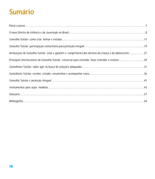 Sumário
Passo a passo...............................................................................................................................................7

O novo Direito da Infância e da Juventude no Brasil...........................................................................................8

Conselho Tutelar: como criar, formar e instalar..................................................................................................11

Conselho Tutelar: participação comunitária para proteção integral.......................................................................19

Atribuições do Conselho Tutelar: zelar e garantir o cumprimento dos direitos da criança e do adolescente..................21

Principais interlocutores do Conselho Tutelar: conversar para entender, fazer entender e resolver..............................29

Conselheiro Tutelar: saber agir na busca de soluções adequadas..........................................................................31

Conselheiro Tutelar: receber, estudar, encaminhar e acompanhar casos.................................................................36

Conselho Tutelar e proteção integral..............................................................................................................41

Instrumentos para ação: modelos..................................................................................................................43

Glossário..................................................................................................................................................57

Bibliografia..............................................................................................................................................64




 6
 