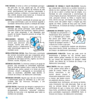 FINS SOCIAIS: O termo se refere às finalidades persegui-      LIBERDADE DE CRENÇA E CULTO RELIGIOSO: Conceito
   das pelo ECA, ou seja, aquilo que ele, em termos              que compreende o direito de se escolher livremente a
   sociais, almeja com o propósito de melhoria da vida           adesão ou não a qualquer tipo de crença religiosa, ou
   social, particularmente nos aspectos relacionados a           até de não se aderir a nenhum tipo de religião. Já a
   questões relativas à infância e à juventude no nosso          liberdade de culto compreende a exteriorização da
   País (COSTA, Antonio Carlos Gomes da, in Estatuto da
                                                                 crença religiosa da pessoa. Normalmente os pais, desde
   Criança e do Adolescente Comentado).
                                                                 cedo, procuram orientar os filhos a respeito desse
GOVERNO: É o conjunto coordenado de pessoas que, por             tema, direito esse que, sem dúvida, lhes pertence, mas
  um tempo determinado e pela via eleitoral (quando a            mesmo assim não podem impor a religião que lhes
  sociedade é democrática) assume a condução do Estado.          agrade aos filhos, usando da força para isso (SILVA,
                                                                 José Afonso da, in Estatuto da Criança e do Adolescente
IDONEIDADE MORAL: Requisito básico para qualquer                 Comentado).
   indivíduo que deseje participar, como membro, dos
   Conselhos Tutelares dos municípios. Significa demons-      LIBERDADE DE OPINIÃO: Significa
   trar que estão preparados e são adequados para                a liberdade de pensamento e a
   assumir tal função. Requisito previsto no artigo 133,         manifestação desse pensamen-
   inciso I, do ECA.                                             to. É a liberdade que o indiví-
INDICADORES SOCIAIS: São                                         duo possui para adotar uma
   instrumentos estatísticos que                                 postura pessoal e particular a
   servem para descrever uma                                     respeito de qualquer assunto. É
   situação. Facilita uma infor-                                 o direito de se dizer o que pen-
   mação concisa e compreensiva                                  sa. A criança e o adolescente também são detentores
   sobre determinado aspecto da                                  natos desse direito (SILVA, José Afonso da, in Estatuto
   realidade social.                                             da Criança e do Adolescente Comentado).
INFRA-ESTRUTURA SOCIAL: Base física para a prestação          LOGRADOUROS PÚBLICOS: Termo que pode servir de
   dos serviços necessários para que a população possa          denominação a qualquer via, rua, avenida, praça,
   usufruir de condições adequadas de bem-estar e de            jardim, ladeira, parque, alameda, etc. São os caminhos
   qualidade de vida (água corrente, esgotos, luz elétrica,     de uso comum das populações de qualquer cidade
   telefone, escolas, hospitais, etc.).
                                                                (SILVA, José Afonso da, in Estatuto da Criança e do
INTERESSE COLETIVO: É o interesse comum a um grupo de           Adolescente Comentado).
   pessoas, uma sociedade ou comunidade organizada.
   Pode ser definido também como a soma de interesses         MAUS-TRATOS: Atos que, segundo
   individuais que, juntos, passam a se tornar um único         o ECA, podem causar danos à
   interesse, comum e abrangendo as necessidades de             saúde da criança. Podem ser
   todos os envolvidos. (BEZERRA, Adão Bomfim, in               físicos, emocionais, e até
   Estatuto da Criança e do Adolescente Comentado).             mesmo abusos sexuais e
                                                                intoxicações propositais contra
INTERESSES DIFUSOS: Aqueles que não são circunscritos           a criança, que podem ocorrer
   a determinado grupo de indivíduos ou a uma cole-             em ambientes diversos, como a
   tividade. Não são interesses limitados, e sim                comunidade local, instituições, até mesmo na família,
   gerais, globais.
                                                                como tristemente tem sido observado. Pode ser por
JUSTIÇA SOCIAL: Expressão que designa a aspiração de se         ação ou omissão (deixar de relatar). No caso de
   criar um regime social de eqüidade e justiça, sem            confirmação de que a criança está sendo vítima de
   desigualdades intoleráveis, provendo condições               maus-tratos, providências legais deverão ser tomadas
   mínimas de bem-estar e de dignidade para todos os            pelas autoridades responsáveis (GRUNSPUN, Haim, in
   membros da sociedade.                                        Estatuto da Criança e do Adolescente Comentado).

60
 