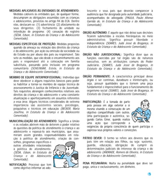 MEDIDAS APLICÁVEIS ÀS ENTIDADES DE ATENDIMENTO:               lescente e seus pais que deverão comparecer à
  Medidas cabíveis às entidades que, de qualquer forma,       audiência que for designada pela autoridade judiciária,
  descumpram as obrigações assumidas com as crianças          acompanhados de advogado (PAULA, Paulo Afonso
  e adolescentes, previstas no artigo 94 do ECA. Dentre       Garrido de, in Estatuto da Criança e do Adolescente
  elas, destacam-se: (1) advertência; (2) afastamento de      Comentado).
  seus dirigentes; (3) fechamento de unidade ou
  interdição de programa; (4) cassação do registro         ÓRGÃO AUTÔNOMO: É aquele que não deixa suas decisões
  (SÊDA, Edson, in Estatuto da Criança e do Adolescente      ficarem submetidas a escalas hierárquicas no meio
  Comentado).                                                administrativo. Significa possuir liberdade e
MEDIDAS ESPECÍFICAS DE PROTEÇÃO: Medidas propostas           independência (SOARES, Judá Jessé de Bragança, in
  quando da ameaça ou violação dos direitos da criança       Estatuto da Criança e do Adolescente Comentado).
  e do adolescente, por ação ou omissão da sociedade ou
  do Estado ou por abuso dos pais ou responsável. São      ÓRGÃO NÃO JURISDICIONAL: Significa dizer que as
  sete as medidas, que vão desde o encaminhamento aos        funções exercidas por tal órgão são de natureza
  pais e responsável até a colocação em família              executiva, sem as atribuições comuns do Poder
  substituta, passando pela inclusão em programa             Judiciário. (SOARES, Judá Jessé de Bragança, in
  comunitário (SCHEINVAR, Estela, in Estatuto da             Estatuto da Criança e do Adolescente Comentado).
  Criança e do Adolescente Comentado).
MEMBRO DE EQUIPE INTERPROFISSIONAL: Indivíduo que          ÓRGÃO PERMANENTE: A característica principal desse
  deve obedecer a alguns requisitos básicos para poder       órgão é ser contínuo, duradouro e ininterrupto, ou
  se habilitar a tornar-se membro de equipe técnica de       seja, possuir qualidades que o tornem uma peça
  assessoramento à Justiça da Infância e da Juventude.       fundamental e imprescindível para o funcionamento do
  Tais requisitos abrangem conhecimentos relativos aos       organismo social (SOARES, Judá Jessé de Bragança, in
  direitos da criança e do adolescente e uma constante       Estatuto da Criança e do Adolescente Comentado).
  atualização e aperfeiçoamento em assuntos referentes
  a essa área. Alguns técnicos considerados de extrema     PARTICIPAÇÃO: É a tomada de parte
  importância são assistentes sociais, psicólogos,            pela pessoa em algo exterior a si
  psiquiatras e técnicos em educação (BECKER, Maria           mesma visando a consecução de um
  Josefina, in Estatuto da Criança e do Adolescente           objetivo compartilhado com outros.
  Comentado).                                                 Uma participação é autêntica, se-
                                                              gundo Carlos Giner, quando realiza
MUNICIPALIZAÇÃO DO ATENDIMENTO: Significa a União
                                                              uma ação que corresponde a
  e os estados abrirem mão de deterem o poder relativo
                                                              exigências da própria consciência de quem participa e
  às questões da política de atendimento à criança e ao
  adolescente e repassá-lo aos municípios, que assu-          expressa seus próprios valores e convicções.
  miriam assim grandes responsabilidades em rela-
  ção à política de atendimento, criação de con-           PÁTRIO DEVER: O termo se refere aos deveres que os
  selhos, programas específicos e                             pais têm em relação aos filhos, ou seja: sustento,
  outras atividades relacionadas                              guarda, educação, obrigação de cumprir as
  à política de atendimento.                                  determinações judiciais do interesse da criança e do
  (SÊDA, Edson, in Estatuto da                                adolescente (ANDRADE, Romero de Oliveira, in Estatuto
  Criança e do Adolescente                                    da Criança e do Adolescente Comentado).
  Comentado).
NOTIFICAÇÃO: Processo que tem                              PENA PECUNIÁRIA: Multa ou penalidade que deve ser
  como objetivo informar ao ado-                           paga, única e exclusivamente, em dinheiro.

                                                                                                                 61
 