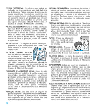 PERÍCIA PSICOSSOCIAL: Procedimento que poderá ser           PROPOSTA ORÇAMENTÁRIA: Proposta que visa efetivar o
   realizado, por determinação da autoridade judiciária       cálculo de receitas, despesas e gastos que serão
   ou do Ministério Público, nos casos de concessão de        necessários para a elaboração dos planos e programas
   guarda provisória ou no estágio de convivência, nos        de atendimento à criança e ao adolescente. Os
   casos de adoção. Consiste em atividade comandada por       Conselhos Tutelares devem assessorar o poder
   um assistente social e um psicólogo, que têm por           Executivo dos municípios na elaboração dessas
   objetivo analisar a personalidade e o universo social      propostas.
   dos sujeitos envolvidos (PELUSO, Antônio Cézar, in
   Estatuto da Criança e do Adolescente Comentado).         PROTEÇÃO INTEGRAL: Objetivo primordial do Estatuto da
                                                               Criança e do Adolescente, consiste apenas em garantir
POLÍTICA DE ATENDIMENTO: Série de medidas e linhas de          legalmente todas as condições para que cada criança e
   ação que devem ser adotadas pela União, estados,            adolescente brasileiro possa ter assegurado seu
   Distrito Federal e municípios, visando atender as           pleno desenvolvimento físico, moral e espiritual
   necessidades e direitos das crianças e adolescentes.        (ALMEIDA, D. Luciano Mendes de, in Estatuto da
   Entre os pontos mais importantes, destacam-se a             Criança e do Adolescente Comentado).
   adoção de políticas sociais básicas, programas de
   assistência social e proteção jurídica de crianças       PUPILO: Criança ou adolescente
   e adolescentes.                                            órfão que é mantido sob tutela,
                                                              isto é, sob a guarda e proteção
POLÍTICA SOCIAL: É o conjunto de normas, instituições,        de terceiros.
   programas e ações desenvolvidas pelo Estado, com
   vistas a atender os direitos sociais                     REGIONALIZAÇÃO: Processo de
   da população.                                               divisão de um território em
                                                               regiões, de forma a promover o
POLÍTICAS     SOCIAIS      BÁSICAS:                         desenvolvimento de modo mais racional e equilibrado.
  Uma das linhas de ação da política
  de atendimento à criança e ao                             RELATÓRIO SOCIAL: É o nome do documento onde se
  adolescente baseiam-se em oferecer,                          formalizam as conclusões do estudo social (PELUSO,
  regularmente, toda espécie de ser-                           Antônio Cézar, in Estatuto da Criança e do Adolescente
  viço público necessário ao atendimento adequado às           Comentado).
  crianças e adolescentes, que têm preferência em ser       REPRESENTAÇÃO: Medida que poderá ser tomada pelo re-
  bem atendidos nessa área (SÊDA, Edson, in Estatuto da        presentante do Ministério Público, caso ele não
  Criança e do Adolescente Comentado).                         arquive processo contra o adolescente que cometeu
PROGRAMAS DE ASSISTÊNCIA SOCIAL: Linhas de ação                ato infracional ou não lhe conceda remissão. Nesse
  desenvolvidas com o objetivo de auxiliar pessoas mais        caso, ele oferecerá representação à autoridade
  necessitadas, consistem basicamente em oferecer              judiciária, por petição, propondo qual medida socio
  prestação à família, amparar as crianças e adolescentes      educativa deverá ser aplicada ao adolescente (PAULA,
  carentes, promover a integração ao mercado de                Paulo Afonso Garrido de, in Estatuto da Criança e do
  trabalho, habilitar e reabilitar pessoas portadoras de       Adolescente Comentado).
  deficiência e promover sua integração à vida comu-
                                                            REQUISITOS FORMAIS DE REPRESENTAÇÃO: Estabelecem
  nitária, além de outros pontos importantes
                                                               algumas regras para a representação, que são as
  (SÊDA, Edson, in Estatuto da Criança e do Adolescente
                                                               seguintes: (1) a representação deverá conter um breve
  Comentado).
                                                               resumo dos fatos; (2) deverá conter a classificação do
PROMOÇÃO SOCIAL: Ação para elevar um conjunto de               ato infracional; (3) quando necessário, deverá conter
  pessoas ou grupos a um patamar mais elevado de bem-          um rol de testemunhas. Tais requisitos devem ser
  estar e de dignidade. A promoção social libertadora          atendidos quer se trate de representação escrita ou
  não compreende um agir sobre as pessoas, mas uma             oral (PAULA, Paulo Afonso Garrido de, in Estatuto da
  ação entre as pessoas mediada pela realidade.                Criança e do Adolescente Comentado).

62
 