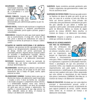 SEGURIDADE        SOCIAL:     Pela                          SUBSÍDIOS: Ajuda econômica prestada geralmente pelo
   Constituição brasileira, seguri-                           Estado a organismos não-governamentais criados com
   dade social compreende a saú-                              fins de assistência social.
   de, a previdência e a assis-
   tência social.                                           SUSPENSÃO DO PÁTRIO PODER: Processo que pode ocorrer
SERVIÇO PÚBLICO: Conjunto de                                   na hipótese de abuso de poder por parte de pai ou
   atividades consideradas indis-                              mãe, em casos de se arruinar os bens dos filhos ou
   pensáveis para a vida social,                               faltar aos deveres paternos. Essas atitudes são
   desenvolvidas pela administração pública ou por ela         conhecidas como procedimento contraditório por parte
   controlada.
                                                               dos pais cabendo ao juiz adotar a medida que
SERVIÇO SOCIAL: Forma de ação social que se organiza de        suspende o pátrio poder, solicitando pedido que pode
   maneira sistemática e, mediante procedimentos               partir do Ministério Público ou mesmo de algum
   técnicos elaborados, presta ajuda a pessoas, grupos e       parente da criança (BECKER, Maria Josefina, in
   comunidades.
                                                               Estatuto da Criança e do Adolescente Comentado).
SINDICÂNCIA: Conjunto de ações que visam apurar algum
   ato ou acontecimento. O artigo 201, inciso VII, do       TOLERÂNCIA: Respeito a opiniões e práticas alheias,
   ECA, prevê a abertura de sindicâncias em casos de           ainda que contrárias às próprias.
   infrações às normas de proteção às crianças e adoles-
   centes.                                                  TRABALHO DE ACONSELHAMENTO
SITUAÇÕES DE CARÁTER EXCEPCIONAL E DE URGÊNCIA:                AOS PAIS OU RESPONSÁVEL:
   Situações, não previstas no ECA, que podem levar uma        Uma das atribuições dos
   criança a ser obrigatoriamente colocada em entidade         Conselhos Tutelares consiste
   de abrigo, mesmo sem prévia autorização da                  em oferecer conselhos úteis a
   autoridade judiciária. Algumas dessas situações podem       pais ou responsáveis, que
   ser incêndios e desabamentos ocorridos, doença,             possam ser importantes para
   hospitalização ou morte dos pais (SÊDA, Edson, in
   Estatuto da Criança e do Adolescente Comentado).            melhorar o relacionamento
                                                               entre pais e filhos e também que possam ajudar os pais
SOCIEDADE: Agrupamento natural ou pactuado de                  ou responsáveis a superarem as dificuldades materiais,
  indivíduos que, por mútua cooperação, pretendem              morais e psicológicas em que eles porventura se
  alcançar determinados fins.
                                                               encontrem. Enfim, esse trabalho de aconselhamento é
SOLIDARIEDADE: Identificação ou adesão a uma ação em           importantíssimo, pois pode ajudar, e muito, no
   favor de uma pessoa, de um grupo ou de uma causa            desenvolvimento e solidificação de um relacionamento
   humanitária, que se traduz em ajuda, auxílio, apoio         cada vez mais saudável entre pais e filhos, propiciando
   material ou moral.
                                                               que estes últimos se desenvolvam de uma maneira
SOLIDARIEDADE HUMANA: Condição básica para que os              mais plena e harmoniosa (CARVALHO, Rose Mary de, in
   direitos da criança e do adolescente sejam respeitados      Estatuto da Criança e do Adolescente Comentado).
   e levados a sério. É dever da família, da sociedade
   e do Estado assegurar o cumprimento desses direitos,     TRABALHO EDUCATIVO: Atividade que tem como objetivo
   e a solidariedade humana, nesse caso, torna-se              principal o desenvolvimento pessoal, social e
   quase que uma necessidade e um dever da sociedade
   em geral para com as crianças e adolescentes. Ela           intelectual da pessoa que o executa, em detrimento do
   significa a conscientização de que algo precisa ser         puro aspecto produtivo do serviço. (COSTA, Antonio
   feito. (DALLARI, Dalmo de Abreu, in Estatuto da             Carlos Gomes da, in Estatuto da Criança e do
   Criança e do Adolescente Comentado).                        Adolescente Comentado).


                                                                                                                  63
 