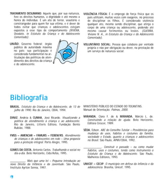 TRATAMENTO DESUMANO: Aquele que, por sua natureza,        VIOLÊNCIA FÍSICA: É o emprego de força física que os
   fere os direitos humanos, a dignidade e até mesmo a       pais utilizam, muitas vezes com exageros, no processo
   honra do indivíduo. É um ato de terror, vexatório e       de disciplinar os filhos. É considerado violência
   constrangedor para quem for sua vítima, e é dever de      qualquer ato, mesmo sendo disciplinar, que atinja o
   todos evitar que crianças e adolescentes estejam          corpo de uma criança ou adolescente, podendo até
   expostos a esse tipo de comportamento (RIVERA,            mesmo causar ferimentos ou lesões. (GUERRA,
   Deodato, in Estatuto da Criança e do Adolescente          Viviane N. A., in Estatuto da Criança e do Adolescente
   Comentado).                                               Comentado).

UNIÃO: Governo federal; órgão                             VOLUNTÁRIO SOCIAL: Pessoa que colabora por vontade
  público de autoridade máxima                              própria e não por obrigação ou dever, na prestação de
  no país; sua participação é                               um serviço de natureza social.
  considerada fundamental na ar-
  ticulação das políticas de aten-
  dimento dos direitos da criança
  e do adolescente.




Bibliografia
BRASIL. Estatuto da Criança e do Adolescente, de 13 de    MINISTÉRIO PÚBLICO DO ESTADO DO TOCANTINS.
  julho de 1990. Rio de Janeiro, CBIA, 1994.              Manual de Orientação. Palmas, 2000.

DINIZ, Andréa & CUNHA, José Ricardo. Visualizando a       MIRANDA, Clara F. de & MIRANDA, Márcio L. de.
   política de atendimento à criança e ao adolescente.       Construindo a relação de ajuda. Belo Horizonte,
   Rio de Janeiro, Litteris Editora, Fundação Bento          Editora Crescer, 1989.
   Rubião, 1988.
                                                          SÊDA, Edson. ABC do Conselho Tutelar – Providências para
                                                             mudança de usos, hábitos e costumes da família,
FMSS – AMENCAR – FAMURS – FEBEM/RS. Atendimento              sociedade e Estado, quanto a crianças e adolescentes
  de crianças e de adolescentes em rede – Uma proposta       no Brasil. São Paulo, APMI/CBIA, 1992.
  para a proteção integral. Porto Alegre, 1995.
                                                          ____________. Construir o passado – ou como mudar
GOMES DA COSTA, Antonio Carlos. Trabalhando o social no      hábitos, usos e costumes, tendo como instrumento o
  dia-a-dia. Belo Horizonte, Cids/Asfas, 1995.               Estatuto da Criança e do Adolescente. São Paulo,
                                                             Malheiros Editores, 1993.
__________. Mais que uma lei – Pequena introdução ao
novo Direito da Infância e da Juventude. São Paulo,       UNICEF – CECIP. O município em defesa da infância e da
Instituto Ayrton Senna, 1997.                               adolescência. Brasília, Unicef, 1995.


64
 