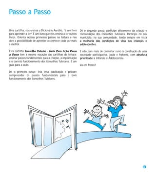 Passo a Passo

Uma cartilha, nos ensina o Dicionário Aurélio, “é um livro     Dê o segundo passo: participe ativamente da criação e
para aprender a ler”. É um livro que nos ensina a ler outros   consolidação dos Conselhos Tutelares. Participe no seu
livros. Orienta nossos primeiros passos na leitura e nos       município, na sua comunidade, tendo sempre em vista
abre a possibilidade de aprender a conhecer cada vez mais      a melhoria das condições de vida das crianças e
e melhor.                                                      adolescentes.

Esta cartilha Conselho Tutelar - Guia Para Ação Passo          E não pare mais de caminhar rumo à construção de uma
a Passo tem a mesma vocação das cartilhas de leitura:          sociedade participativa, justa e fraterna, com absoluta
ensinar passos fundamentais para a criação, a implantação      prioridade à Infância e Adolescência.
e o correto funcionamento dos Conselhos Tutelares. É um
guia para a ação.                                              Vá em frente!

Dê o primeiro passo: leia essa publicação e procure
compreender os passos fundamentais para o bom
funcionamento dos Conselhos Tutelares.




                                                                                                                   7
 