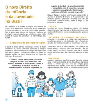 respeito, à liberdade e à convivência familiar
O novo Direito                                                    e comunitária, além de colocá-los a salvo de
                                                                   toda forma de negligência, discriminação,
da Infância                                                      exploração, violência, crueldade e opressão.”
                                                            Passo a Passo: o melhor caminho para compreender o
e da Juventude                                              alcance do Estatuto da Criança e do Adolescente e da
                                                            doutrina jurídica (Proteção Integral) que lhe dá

no Brasil                                                   sustentação é analisar termo a termo o artigo 227 da
                                                            Constituição brasileira:

Os Conselhos e os Fundos Municipais dos Direitos da         “É DEVER”
Criança e do Adolescente fazem parte de um importante       O artigo não começa falando em direito. Ele sinaliza
conjunto de mudanças em curso na sociedade brasileira.      claramente nessa expressão que os direitos da criança e do
Vale a pena, para começo de conversa, conhecer as           adolescente têm de ser considerados deveres das gerações
principais mudanças, aquelas que orientam a criação e dão   adultas.
sentido à atuação dos Conselhos e à administração dos
Fundos.                                                     “DA FAMÍLIA, DA SOCIEDADE E DO ESTADO”
                                                            A família, a sociedade e o Estado são explicitamente
                                                            reconhecidos como as três instâncias reais e formais de
1. A doutrina da proteção integral                          garantia dos direitos elencados na Constituição e nas leis.

O caput do artigo 227 da Constituição Federal de 1988       A referência inicial à família explicita sua condição de
introduziu no direito brasileiro conteúdo e enfoque         esfera primeira, natural e básica de atenção. Cabe ao
próprios da Doutrina da Proteção Integral da Organização    Estado garantir condições mínimas para que a família
das Nações Unidas, trazendo para nossa sociedade os         exerça sua função, para que não recaia sobre ela o ônus
avanços obtidos na ordem internacional em favor da          maior.
infância e da juventude:
                                                            “ASSEGURAR”
     “É dever da família, da sociedade e do Estado          A palavra assegurar significa garantir. Garantir alguma
       assegurar à criança e ao adolescente, com            coisa é reconhecê-la como direito. Reconhecer algo como
    absoluta prioridade, o direito à vida, à saúde, à       direito é admitir que isto pode ser exigido pelos
          alimentação, à educação, ao lazer, à              detentores desse direito. Diante do não-atendimento de
     profissionalização, à cultura, à dignidade, ao         algo reconhecido como direito, o titular desse direito pode




8
 