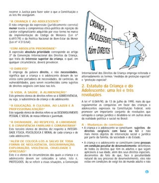 recorrer à Justiça para fazer valer o que a Constituição e
as leis lhe asseguram.

“À CRIANÇA E AO ADOLESCENTE”
O não-emprego da expressão (juridicamente correta)
menor revela o compromisso ético-político de rejeição do
caráter estigmatizante adquirido por esse termo no marco
da implementação do Código de Menores (Lei nº
6.697/79) e da Política Nacional de Bem-Estar do Menor
(Lei nº 4.513/64).

“COM ABSOLUTA PRIORIDADE”
A expressão absoluta prioridade corresponde ao artigo
3º da Convenção Internacional dos Direitos da Criança,
que trata do interesse superior da criança, o qual, em
qualquer circunstância, deverá prevalecer.

“O DIREITO”
O emprego da palavra direito, e não necessidades,              Internacional dos Direitos da Criança emprega reiterada e
significa que a criança e o adolescente deixam de ser          alternadamente os termos “medidas de proteção especial”
vistos como portadores de necessidades, de carências, de       e “proteção especial”.
vulnerabilidades, para serem reconhecidos como sujeitos
de direitos exigíveis com base nas leis.                       2. Estatuto da Criança e do
“À VIDA, À SAÚDE, À ALIMENTAÇÃO”
                                                               Adolescente: uma lei e três
Este primeiro elenco de direitos refere-se à SOBREVIVÊNCIA,    revoluções
ou seja, à subsistência da criança e do adolescente.
                                                               A lei nº 8.069/90, de 13 de julho de 1990, mais do que
“À EDUCAÇÃO, À CULTURA, AO LAZER E À                           regulamentar as conquistas em favor das crianças e
PROFISSIONALIZAÇÃO”                                            adolescentes expressos na Constituição Federal, veio
Este segundo elenco de direitos refere-se ao DESENVOLVIMENTO   promover um importante conjunto de revoluções que
PESSOAL E SOCIAL de nossa infância e juventude.                extrapola o campo jurídico e desdobra-se em outras áreas
                                                               da realidade política e social no Brasil:
“À DIGNIDADE, AO RESPEITO, À LIBERDADE
E À CONVIVÊNCIA FAMILIAR E COMUNITÁRIA”                        A - Mudanças de conteúdo
Este terceiro elenco de direitos diz respeito à INTEGRI-       • A criança e o adolescente se constituem sujeitos de
                                                                 direitos exigíveis com base na lei e não
DADE FÍSICA, PSICOLÓGICA E MORAL de cada criança e de
                                                                 mais meros objetos de intervenção social e jurídica
cada adolescente.                                                por parte da família, da sociedade e do Estado.
“ALÉM DE COLOCÁ-LOS A SALVO DE TODA
                                                               • A criança e o adolescente se constituem como pessoas
FORMA DE NEGLIGÊNCIA, DISCRIMINAÇÃO,                             em condição peculiar de desenvolvimento: detentoras
EXPLORAÇÃO, VIOLÊNCIA, CRUELDADE E                               de todos os direitos que têm os adultos e que sejam
OPRESSÃO”                                                        aplicáveis à sua idade, além dos seus direitos especiais,
Este é o elenco de circunstâncias das quais a criança e o        decorrentes do fato de que, face à peculiaridade
adolescente devem ser colocados a salvo, isto é,                 natural do seu processo de desenvolvimento, eles não
PROTEGIDOS. Ao se referir a essas situações, a Convenção         estão em condições de exigi-los do mundo adulto e não


                                                                                                                      9
 