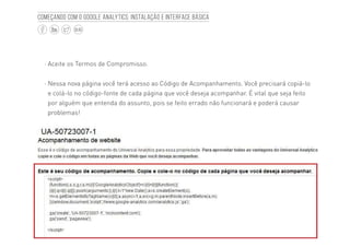 10
BLOG
Começando com o Google Analytics: Instalação e interface básica
·· Aceite os Termos de Compromisso.
·· Nessa nova página você terá acesso ao Código de Acompanhamento. Você precisará copiá-lo
e colá-lo no código-fonte de cada página que você deseja acompanhar. É vital que seja feito
por alguém que entenda do assunto, pois se feito errado não funcionará e poderá causar
problemas!
 
